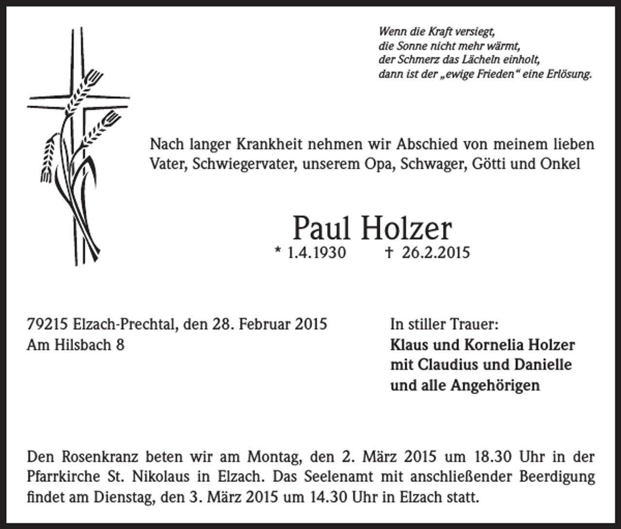<p>Wenn die Kraft versiegt,<br />die Sonne nicht mehr wärmt,<br />der Schmerz das Lächeln einholt,<br />dann ist der „ewige Frieden“ eine Erlösung.</p><p>Nach langer Krankheit nehmen wir Abschied von meinem lieben<br />Vater, Schwiegervater, unserem Opa, Schwager, Götti und Onkel</p><p>Paul Holzer</p><p>* 1.4.1930</p><p>79215 Elzach-Prechtal, den 28. Februar 2015<br />Am Hilsbach 8</p><p>† 26.2.2015</p><p>In stiller Trauer:<br />laus und Kornelia Holzer<br />K<br />mit Claudius und Danielle<br />und alle Angehörigen</p><p>Den Rosenkranz beten wir am Montag, den 2. März 2015 um 18.30 Uhr in der<br />Pfarrkirche St. Nikolaus in Elzach. Das Seelenamt mit anschließender Beerdigung<br />findet am Dienstag, den 3. März 2015 um 14.30 Uhr in Elzach statt.</p>