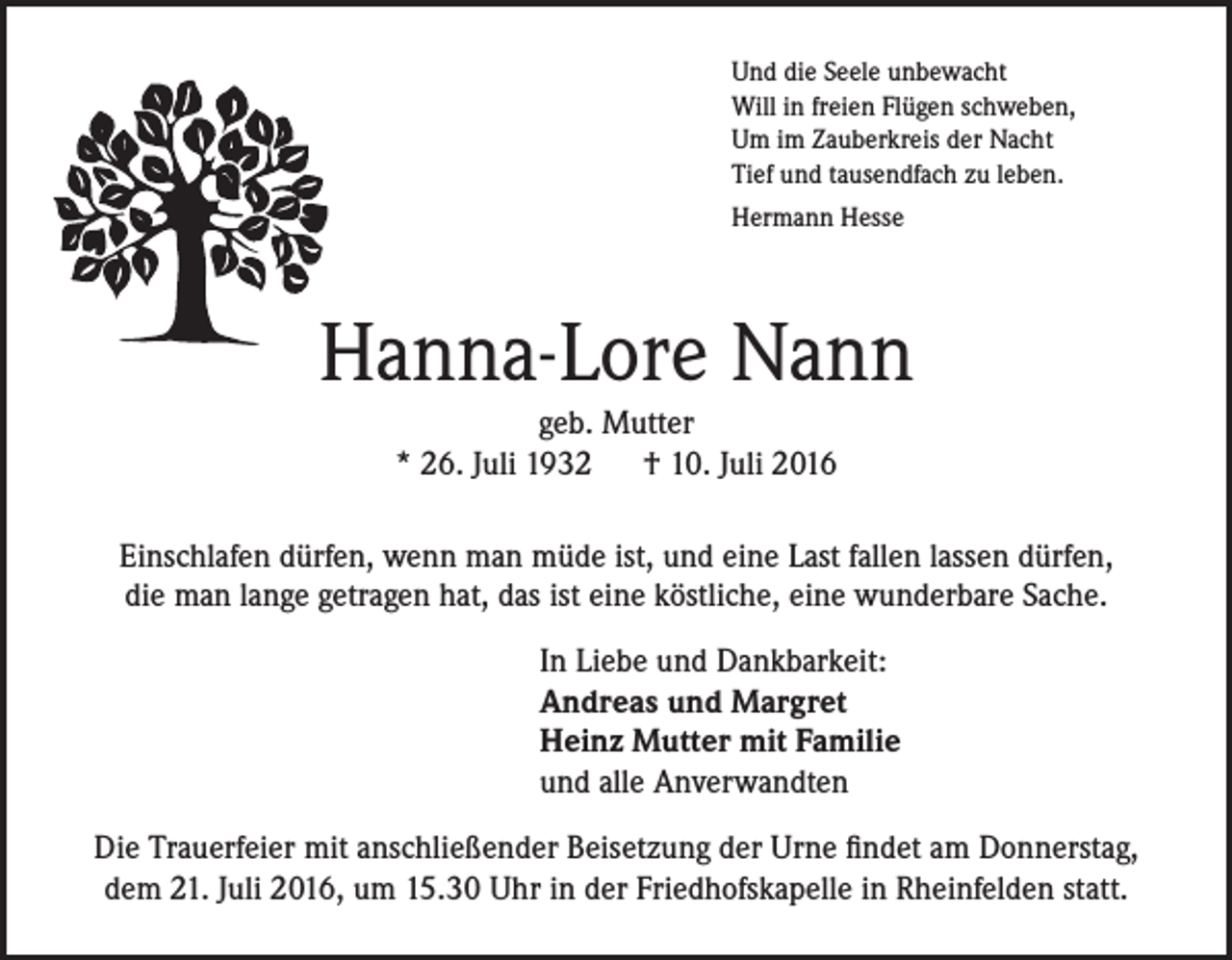 <p>Und die Seele unbewacht<br />Will in freien Flügen schweben,<br />Um im Zauberkreis der Nacht<br />Tief und tausendfach zu leben.<br />Hermann Hesse</p><p>Hanna-Lore Nann<br />geb. Mutter<br />* 26. Juli 1932 † 10. Juli 2016<br />Einschlafen dürfen, wenn man müde ist, und eine Last fallen lassen dürfen,<br />die man lange getragen hat, das ist eine köstliche, eine wunderbare Sache.<br />In Liebe und Dankbarkeit:<br />Andreas und Margret<br />Heinz Mutter mit Familie<br />und alle Anverwandten<br />Die Trauerfeier mit anschließender Beisetzung der Urne findet am Donnerstag,<br />dem 21. Juli 2016, um 15.30 Uhr in der Friedhofskapelle in Rheinfelden statt.</p>