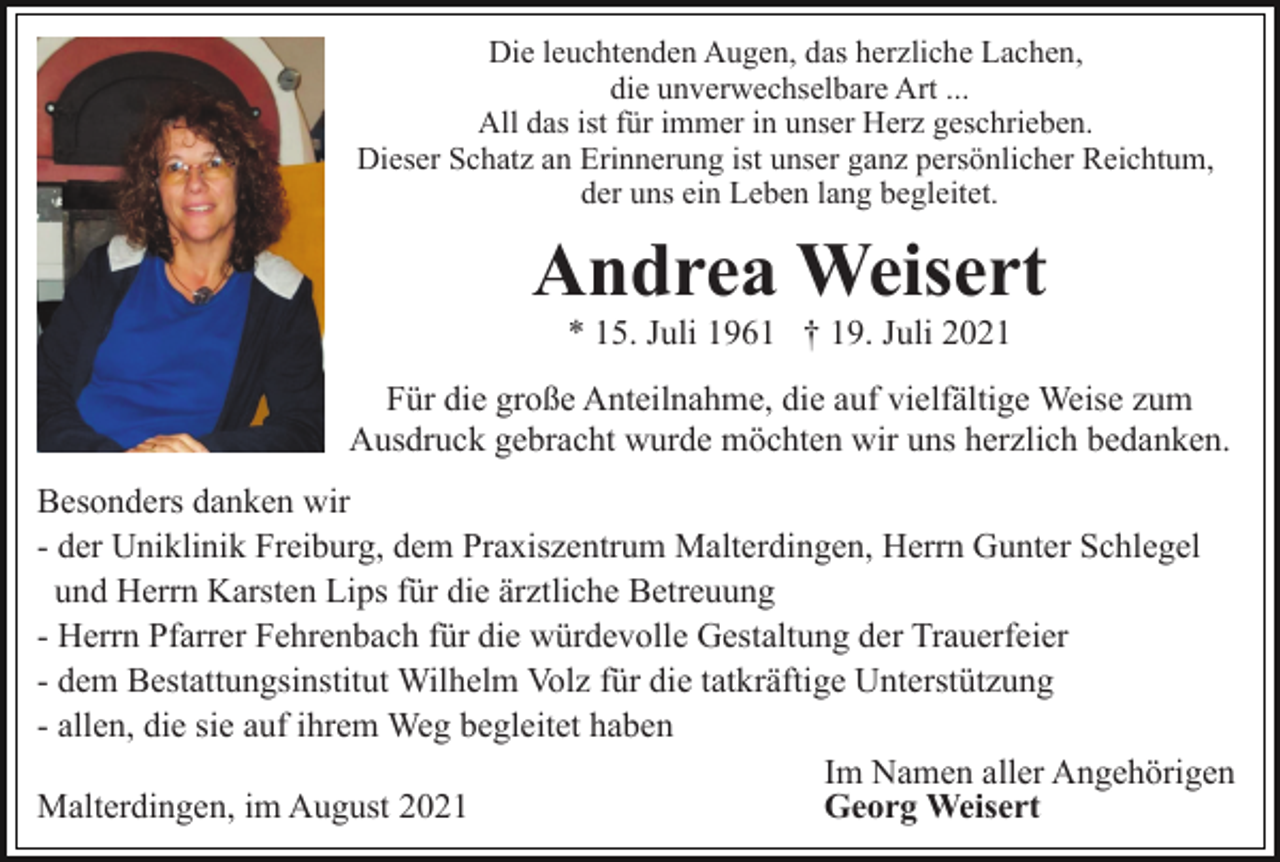 <p>Die leuchtenden Augen, das herzliche Lachen,<br />die unverwechselbare Art ...<br />All das ist für immer in unser Herz geschrieben.<br />Dieser Schatz an Erinnerung ist unser ganz persönlicher Reichtum,<br />der uns ein Leben lang begleitet.</p><p>Andrea Weisert<br />* 15. Juli 1961 † 19. Juli 2021<br />Für die große Anteilnahme, die auf vielfältige Weise zum<br />Ausdruck gebracht wurde möchten wir uns herzlich bedanken.<br />Besonders danken wir<br />- der Uniklinik Freiburg, dem Praxiszentrum Malterdingen, Herrn Gunter Schlegel<br />und Herrn Karsten Lips für die ärztliche Betreuung<br />- Herrn Pfarrer Fehrenbach für die würdevolle Gestaltung der Trauerfeier<br />- dem Bestattungsinstitut Wilhelm Volz für die tatkräftige Unterstützung<br />- allen, die sie auf ihrem Weg begleitet haben<br />Im Namen aller Angehörigen<br />Malterdingen, im August 2021<br />Georg Weisert</p>