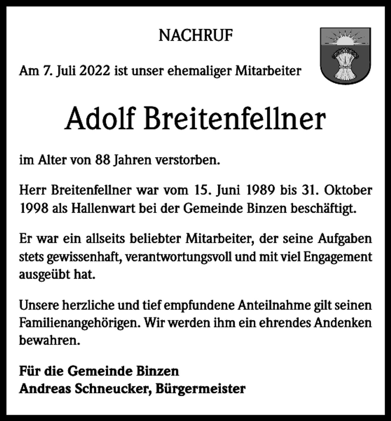 <p>NACHRUF<br />Am 7. Juli 2022 ist unser ehemaliger Mitarbeiter</p><p>Adolf Breitenfellner<br />im Alter von 88 Jahren verstorben.<br />Herr Breitenfellner war vom 15. Juni 1989 bis 31. Oktober<br />1998 als Hallenwart bei der Gemeinde Binzen beschäftigt.<br />Er war ein allseits beliebter Mitarbeiter, der seine Aufgaben<br />stets gewissenhaft, verantwortungsvoll und mit viel Engagement<br />ausgeübt hat.<br />Unsere herzliche und tief empfundene Anteilnahme gilt seinen<br />Familienangehörigen. Wir werden ihm ein ehrendes Andenken<br />bewahren.<br />Für die Gemeinde Binzen<br />Andreas Schneucker, Bürgermeister</p>