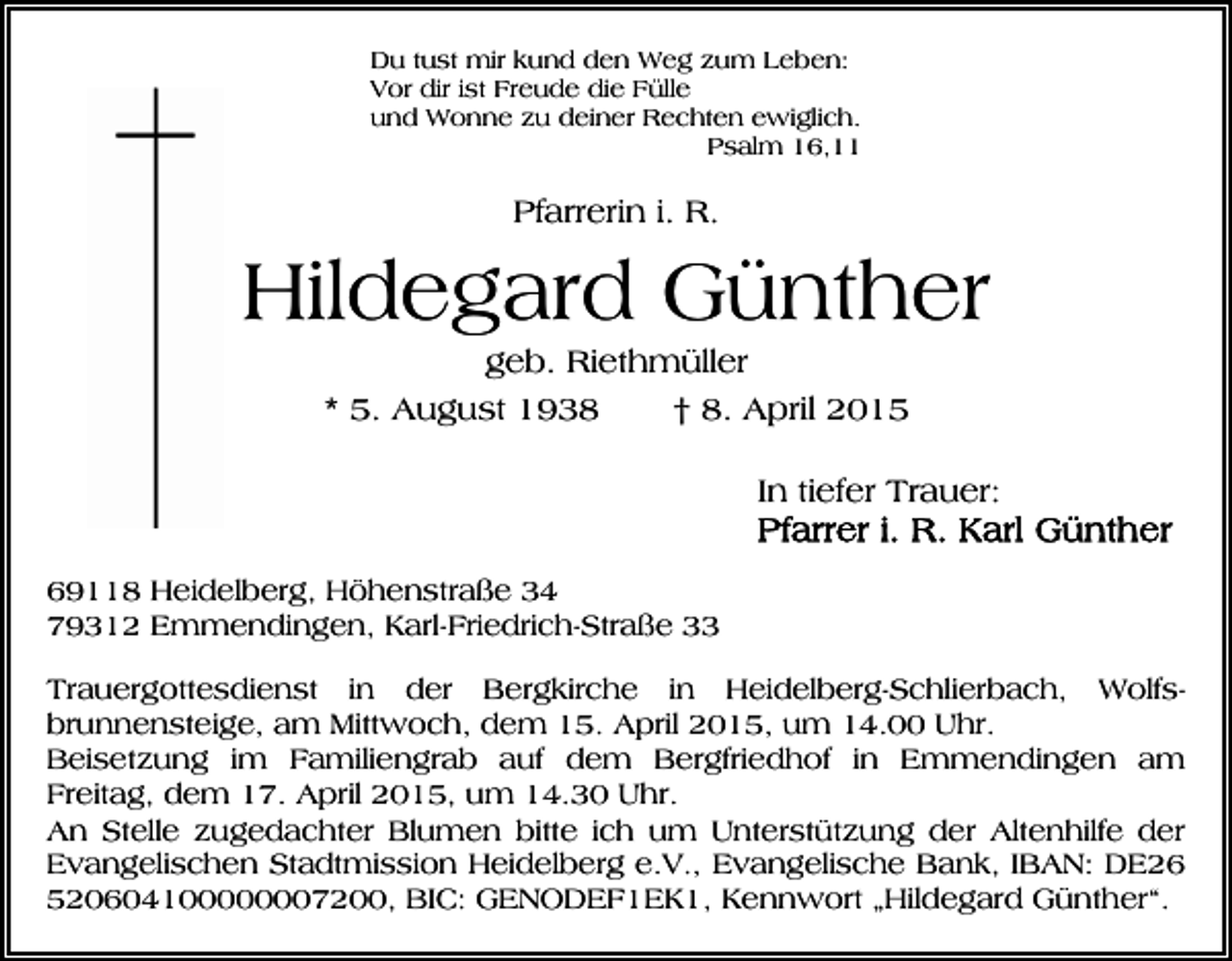 <p>Du tust mir kund den Weg zum Leben:<br />Vor dir ist Freude die Fülle<br />und Wonne zu deiner Rechten ewiglich.<br />Psalm 16,11</p><p>Pfarrerin i. R.</p><p>Hildegard Günther<br />geb. Riethmüller<br />* 5. August 1938<br />† 8. April 2015<br />In tiefer Trauer:<br />69118 Heidelberg, Höhenstraße 34<br />79312 Emmendingen, Karl-Friedrich-Straße 33<br />Trauergottesdienst in der Bergkirche in Heidelberg-Schlierbach, Wolfsbrunnensteige, am Mittwoch, dem 15. April 2015, um 14.00 Uhr.<br />Beisetzung im Familiengrab auf dem Bergfriedhof in Emmendingen am<br />Freitag, dem 17. April 2015, um 14.30 Uhr.<br />An Stelle zugedachter Blumen bitte ich um Unterstützung der Altenhilfe der<br />Evangelischen Stadtmission Heidelberg e.V., Evangelische Bank, IBAN: DE26<br />520604100000007200, BIC: GENODEF1EK1, Kennwort „Hildegard Günther“.</p>