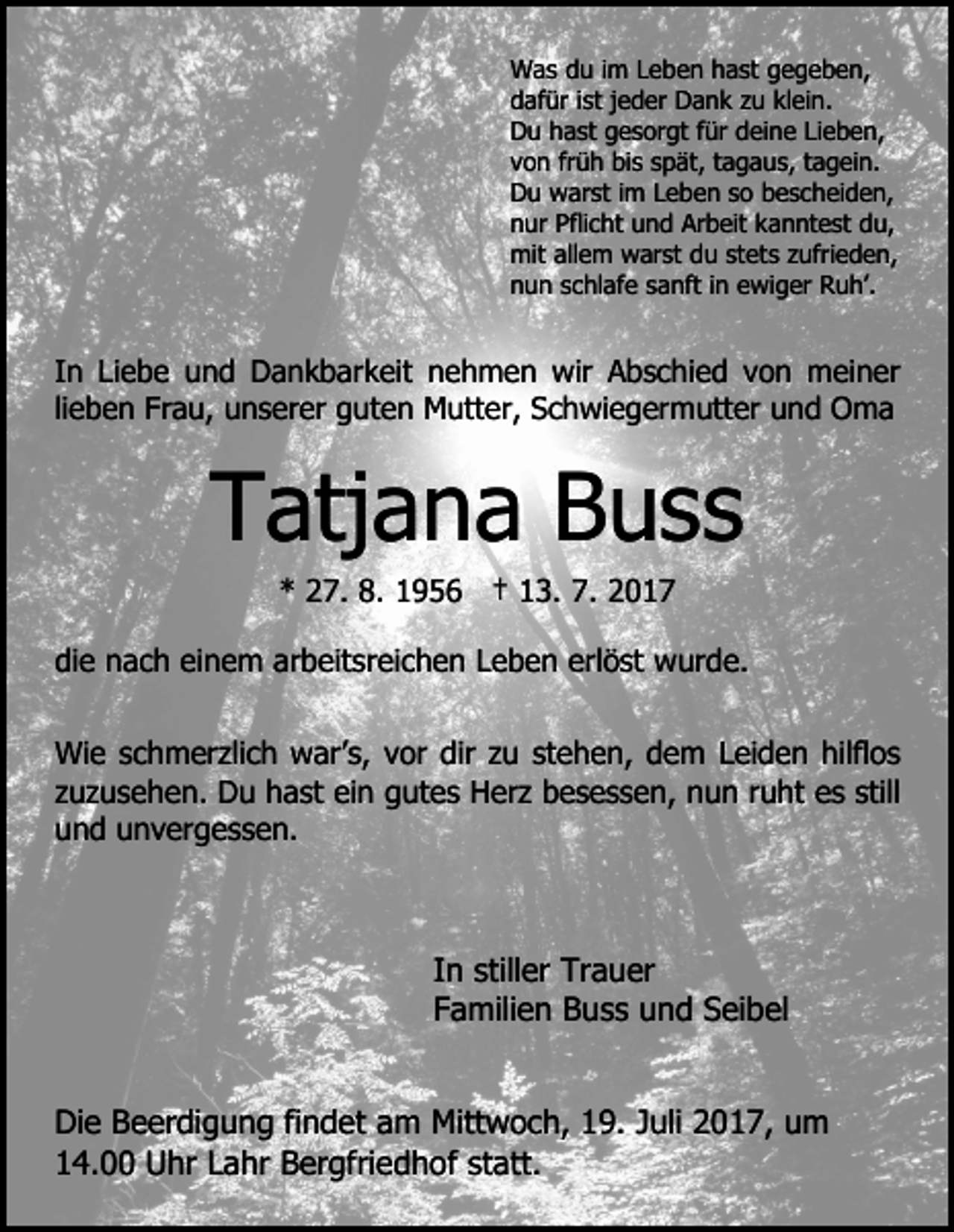 <p>Was<br />W a s d du<br />u i im<br />m L Leben<br />e b e n h hast<br />a st gegeben,<br />g e g e b e n,<br />dafür<br />d af ür iist<br />st jjeder<br />e d er Dank<br />D a n k zzu<br />u klein.<br />kl ei n.<br />D u hhast<br />a st ggesorgt<br />e s or gt f für<br />ür ddeine<br />ei n e LiLieben,<br />e b e n,<br />Du<br />von<br />v o n frfrüh<br />ü h bis<br />bi s sspät,<br />p ät, ttagaus,<br />a g a u s, ttagein.<br />a g ei n.<br />D u warst<br />w ar st i im<br />m LLeben<br />e b e n sso<br />o bbescheiden,<br />e s c h ei d e n,<br />Du<br />n ur Pfli<br />c ht uund<br />n d Arbeit<br />Ar b eit kkanntest<br />a n nt e st du,<br />d u,<br />nur<br />Pflicht<br />mit<br />mit allallem<br />e m wwarst<br />ar st ddu<br />u ststets<br />et s zzufrieden,<br />ufri e d e n,<br />n u n sschlafe<br />c hl af e ssanft<br />a nft i in<br />n eewiger<br />w i g er Ruh’.<br />R u h’.<br />nun</p><p>IInn Liebe<br />Li e b e und<br />u n d Dankbarkeit<br />D a n k b ar k eit nehmen<br />n e h m e n wir<br />wir Abschied<br />A b s c h i e d von<br />v o n meiner<br />m ei n er<br />li<br />e b e n Frau,<br />Fr a u, unserer<br />u n s er er guten<br />g ut e n Mutter,<br />M utt er, Schwiegermutter<br />S c h wi e g er mutt er uund<br />n d Oma<br />O ma<br />lieben</p><p>TTatjana<br />atj a n a BBuss<br />uss<br />** 227.<br />7. 8.<br />8. 11956<br />9 5 6 †† 113.<br />3. 7.<br />7.</p><p>di<br />e nach<br />n a c h eieinem<br />n e m ar<br />b eit s r ei c h e n Leben<br />L e b e n erlöst<br />erl ö st wurde.<br />wur d e.<br />die<br />arbeitsreichen<br />Wi<br />e s schmerzlich<br />c h m er zli c h wwar’s,<br />ar’ s, vor<br />v or dir<br />dir zu<br />z u stehen,<br />st e h e n, dem<br />d e m Leiden<br />L ei d e n hilflos<br />hilfl o s<br />Wie<br />zuzusehen.<br />still<br />z u z u s e h e n. Du<br />D u hast<br />h a st ein<br />ei n gutes<br />g ut e s Herz<br />H er z besessen,<br />b e s e s s e n, nun<br />n u n rruht<br />u ht ees<br />s still<br />u n d uunvergessen.<br />n v er g e s s e n.<br />und</p><p>IInn stiller<br />still er Trauer<br />Tr a u er<br />FFamilien<br />a mili e n Buss<br />B u s s und<br />u n d Seibel<br />S ei b el<br />Die<br />Di<br />e BBeerdigung<br />e er di g u n g fifindet<br />n d et aam<br />m Mitt<br />Mittwoch,<br />w o c h, 119.<br />9. J Juli<br />uli 22017,<br />0 1 7, um<br />u m<br />1 4. Uhr<br />U hr LLahr<br />a hr Bergfriedhof<br />B er gfri e d h of st<br />att.<br />14.00<br />statt.</p>