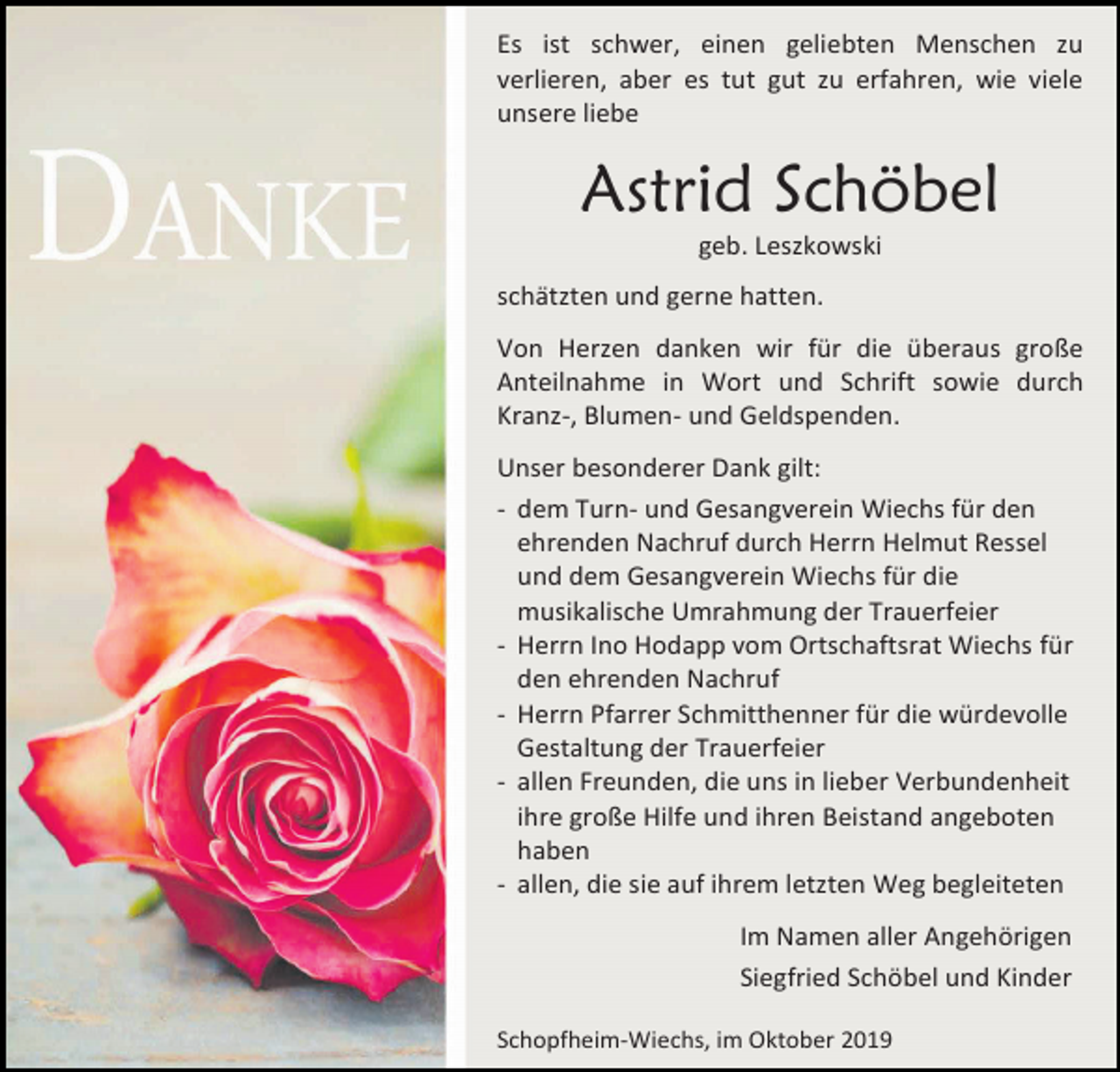 <p>Es ist schwer, einen geliebten Menschen zu<br />verlieren, aber es tut gut zu erfahren, wie viele<br />unsere liebe</p><p>Astrid Schöbel<br />geb. Leszkowski<br />schätzten und gerne hatten.<br />Von Herzen danken wir für die überaus große<br />Anteilnahme in Wort und Schrift sowie durch<br />Kranz-, Blumen- und Geldspenden.<br />Unser besonderer Dank gilt:<br />- dem Turn- und Gesangverein Wiechs für den<br />ehrenden Nachruf durch Herrn Helmut Ressel<br />und dem Gesangverein Wiechs für die<br />musikalische Umrahmung der Trauerfeier<br />- Herrn Ino Hodapp vom Ortschaftsrat Wiechs für<br />den ehrenden Nachruf<br />- Herrn Pfarrer Schmitthenner für die würdevolle<br />Gestaltung der Trauerfeier<br />- allen Freunden, die uns in lieber Verbundenheit<br />ihre große Hilfe und ihren Beistand angeboten<br />haben<br />- allen, die sie auf ihrem letzten Weg begleiteten<br />Im Namen aller Angehörigen<br />Siegfried Schöbel und Kinder<br />Schopfheim-Wiechs, im Oktober 2019</p>
