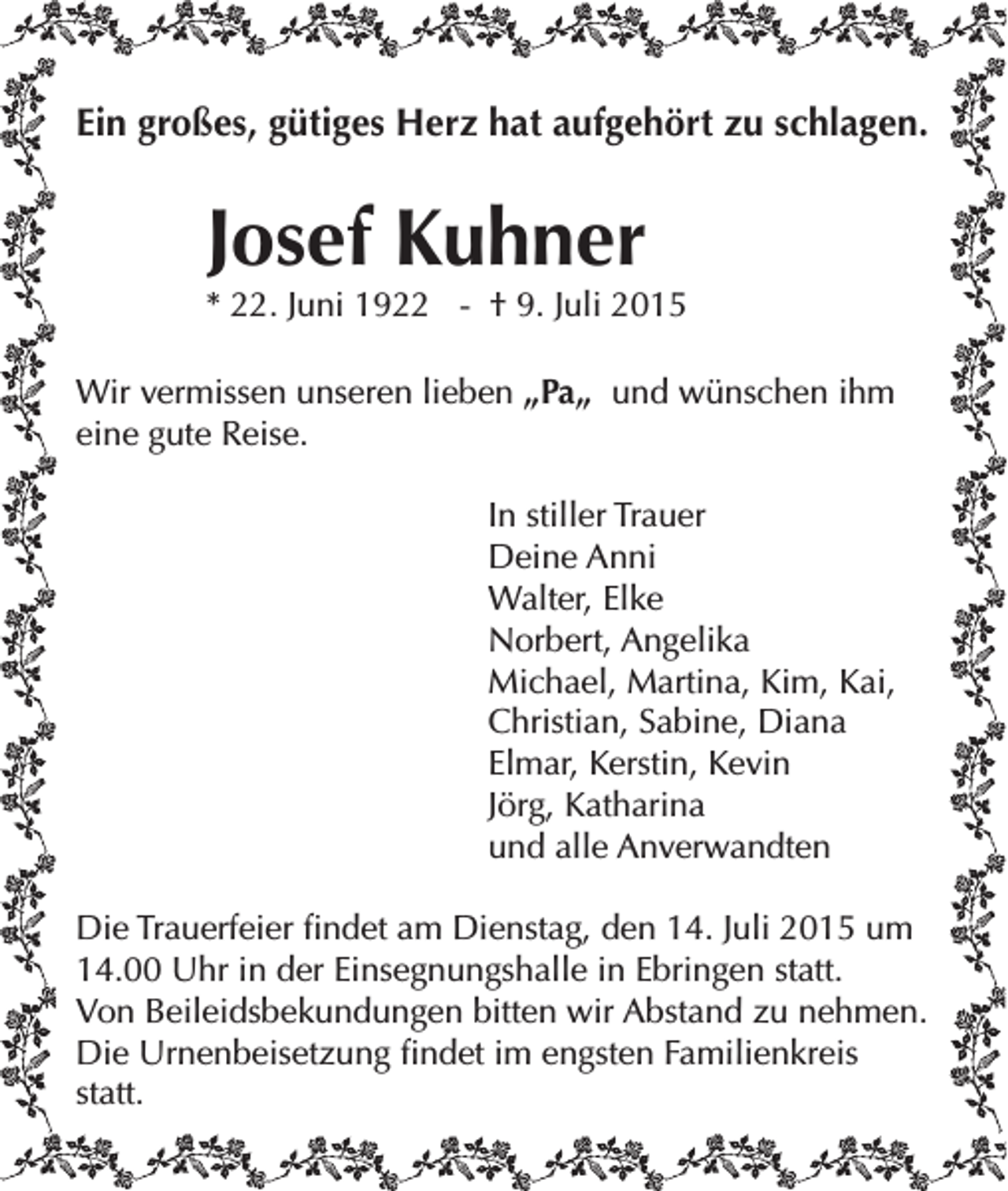 <p>Ein großes, gütiges Herz hat aufgehört zu schlagen.</p><p>Josef Kuhner</p><p>* 22. Juni 1922 - † 9. Juli 2015<br />Wir vermissen unseren lieben „Pa„ und wünschen ihm<br />eine gute Reise.<br />In stiller Trauer<br />Deine Anni<br />Walter, Elke<br />Norbert, Angelika</p><p>Michael, Martina, Kim, Kai,<br />Christian, Sabine, Diana<br />Elmar, Kerstin, Kevin<br />Jörg, Katharina<br />und alle Anverwandten<br />Die Trauerfeier findet am Dienstag, den 14. Juli 2015 um<br />14.00 Uhr in der Einsegnungshalle in Ebringen statt.<br />Von Beileidsbekundungen bitten wir Abstand zu nehmen.<br />Die Urnenbeisetzung findet im engsten Familienkreis<br />statt.</p>