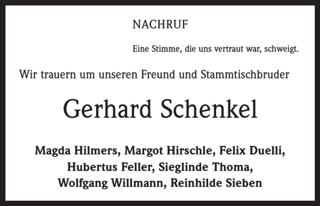 <p>NACHRUF<br />Eine Stimme, die uns vertraut war, schweigt.</p><p>Wir trauern um unseren Freund und Stammtischbruder</p><p>Gerhard Schenkel<br />Magda Hilmers, Margot Hirschle, Felix Duelli,<br />Hubertus Feller, Sieglinde Thoma,<br />Wolfgang Willmann, Reinhilde Sieben</p>