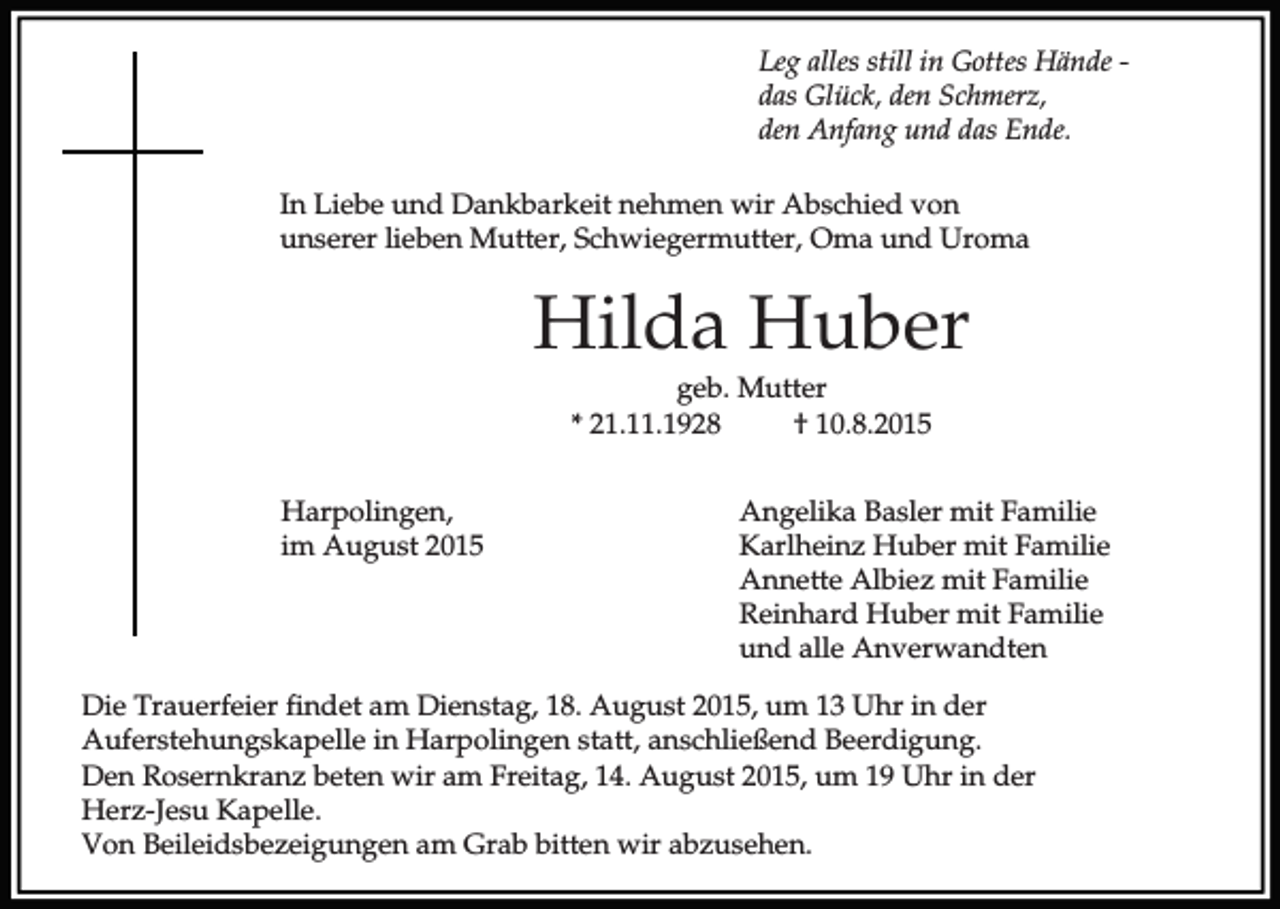 <p>Leg alles still in Gottes Hände das Glück, den Schmerz,<br />den Anfang und das Ende.<br />In Liebe und Dankbarkeit nehmen wir Abschied von<br />unserer lieben Mutter, Schwiegermutter, Oma und Uroma</p><p>Hilda Huber<br />geb. Mutter<br />* 21.11.1928<br />† 10.8.2015<br />Harpolingen,<br />im August 2015</p><p>Angelika Basler mit Familie<br />Karlheinz Huber mit Familie<br />Annette Albiez mit Familie<br />Reinhard Huber mit Familie<br />und alle Anverwandten</p><p>Die Trauerfeier findet am Dienstag, 18. August 2015, um 13 Uhr in der<br />Auferstehungskapelle in Harpolingen statt, anschließend Beerdigung.<br />Den Rosernkranz beten wir am Freitag, 14. August 2015, um 19 Uhr in der<br />Herz-Jesu Kapelle.<br />Von Beileidsbezeigungen am Grab bitten wir abzusehen.</p>
