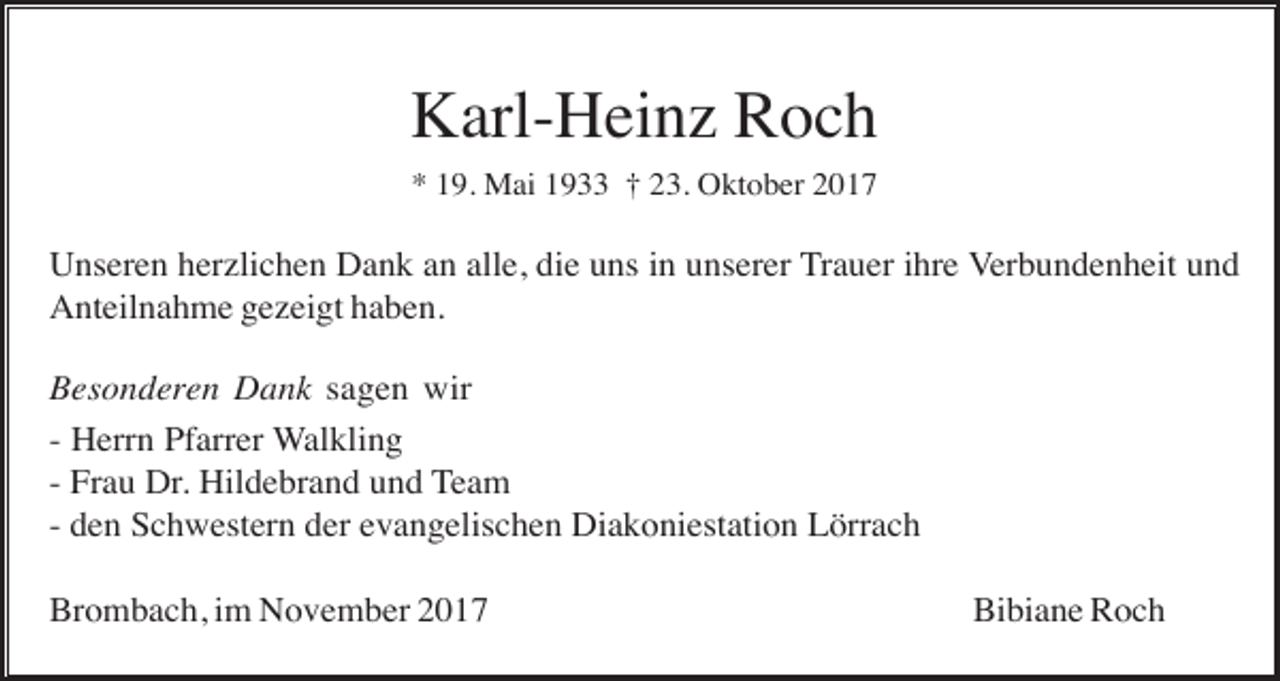 <p>Karl-Heinz Roch<br />* 19. Mai 1933 † 23. Oktober 2017</p><p>Unseren herzlichen Dank an alle, die uns in unserer Trauer ihre Verbundenheit und<br />Anteilnahme gezeigt haben.<br />Besonderen Dank sagen wir<br />- Herrn Pfarrer Walkling<br />- Frau Dr. Hildebrand und Team<br />- den Schwestern der evangelischen Diakoniestation Lörrach<br />Brombach, im November 2017</p><p>Bibiane Roch</p>