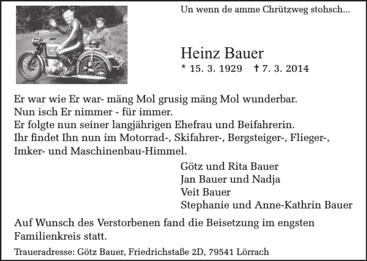 <p>Un wenn de amme Chrützweg stohsch...</p><p>Heinz Bauer<br />* 15. 3. 1929</p><p>= 7. 3. 2014</p><p>Er war wie Er war- mäng Mol grusig mäng Mol wunderbar.<br />Nun isch Er nimmer - für immer.<br />Er folgte nun seiner langjährigen Ehefrau und Beifahrerin.<br />Ihr findet Ihn nun im Motorrad-, Skifahrer-, Bergsteiger-, Flieger-,<br />Imker- und Maschinenbau-Himmel.<br />Götz und Rita Bauer<br />Jan Bauer und Nadja<br />Veit Bauer<br />Stephanie und Anne-Kathrin Bauer<br />Auf Wunsch des Verstorbenen fand die Beisetzung im engsten<br />Familienkreis statt.<br />Traueradresse: Götz Bauer, Friedrichstaße 2D, 79541 Lörrach</p>