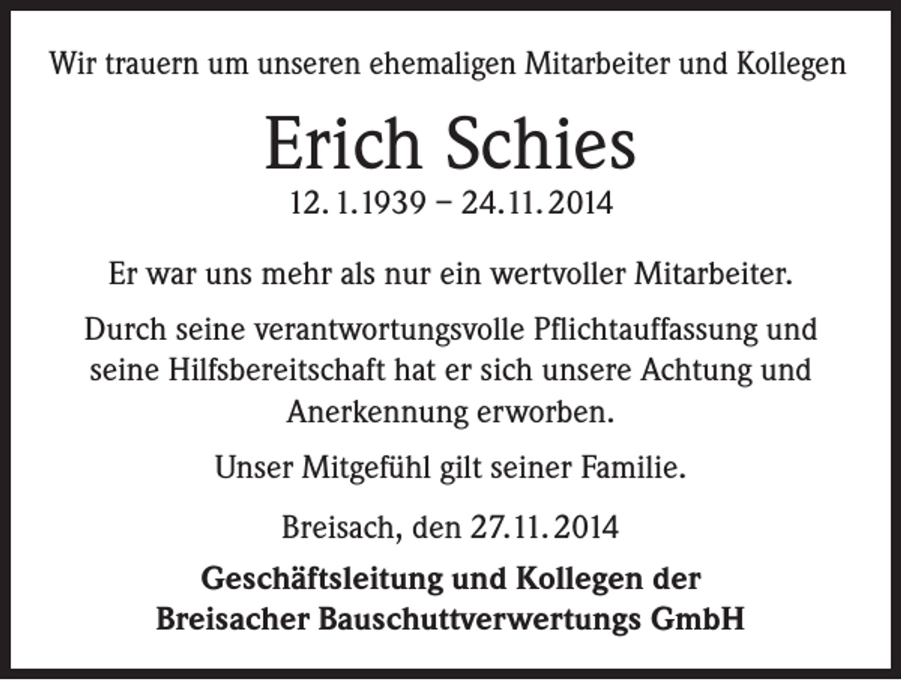<p>Wir trauern um unseren ehemaligen Mitarbeiter und Kollegen</p><p>Erich Schies<br />12. 1.1939 – 24.11. 2014</p><p>Er war uns mehr als nur ein wertvoller Mitarbeiter.<br />Durch seine verantwortungsvolle Pflichtauffassung und<br />seine Hilfsbereitschaft hat er sich unsere Achtung und<br />Anerkennung erworben.<br />Unser Mitgefühl gilt seiner Familie.<br />Breisach, den 27.11. 2014<br />Geschäftsleitung und Kollegen der<br />Breisacher Bauschuttverwertungs GmbH</p>