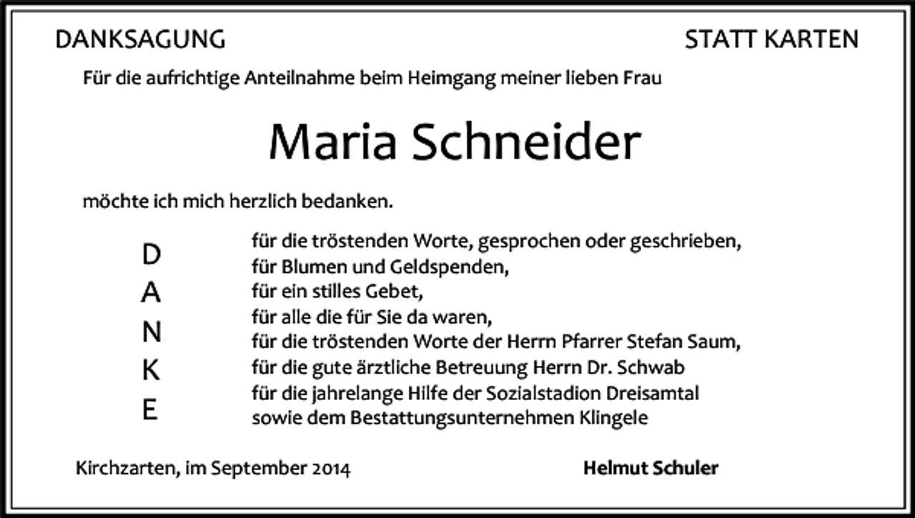 <p>DANKSAGUNG</p><p>STATT KARTEN</p><p>Für die aufrichtige Anteilnahme beim Heimgang meiner lieben Frau</p><p>Maria Schneider<br />möchte ich mich herzlich bedanken.</p><p>D<br />A<br />N<br />K<br />E</p><p>für die tröstenden Worte, gesprochen oder geschrieben,<br />für Blumen und Geldspenden,<br />für ein stilles Gebet,<br />für alle die für Sie da waren,<br />für die tröstenden Worte der Herrn Pfarrer Stefan Saum,<br />für die gute ärztliche Betreuung Herrn Dr. Schwab<br />für die jahrelange Hilfe der Sozialstadion Dreisamtal<br />sowie dem Bestattungsunternehmen Klingele</p><p>Kirchzarten, im September 2014</p><p>Helmut Schuler</p>