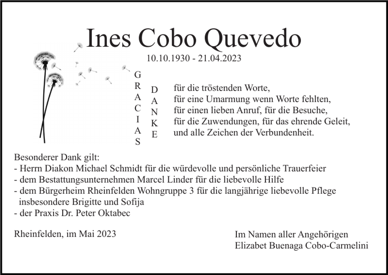 <p>Ines Cobo Quevedo<br />10.10.1930 - 21.04.2023</p><p>G<br />R<br />A<br />C<br />I<br />A<br />S</p><p>D<br />A<br />N<br />K<br />E</p><p>für die tröstenden Worte,<br />für eine Umarmung wenn Worte fehlten,<br />für einen lieben Anruf, für die Besuche,<br />für die Zuwendungen, für das ehrende Geleit,<br />und alle Zeichen der Verbundenheit.</p><p>Besonderer Dank gilt:<br />- Herrn Diakon Michael Schmidt für die würdevolle und persönliche Trauerfeier<br />- dem Bestattungsunternehmen Marcel Linder für die liebevolle Hilfe<br />- dem Bürgerheim Rheinfelden Wohngruppe 3 für die langjährige liebevolle Pflege<br />insbesondere Brigitte und Sofija<br />- der Praxis Dr. Peter Oktabec<br />Rheinfelden, im Mai 2023</p><p>Im Namen aller Angehörigen<br />Elizabet Buenaga Cobo-Carmelini</p>