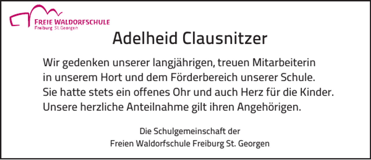 <p>Adelheid Clausnitzer<br />Wir gedenken unserer langjährigen, treuen Mitarbeiterin<br />in unserem Hort und dem Förderbereich unserer Schule.<br />Sie hatte stets ein offenes Ohr und auch Herz für die Kinder.<br />Unsere herzliche Anteilnahme gilt ihren Angehörigen.<br />Die Schulgemeinschaft der<br />Freien Waldorfschule Freiburg St. Georgen</p>