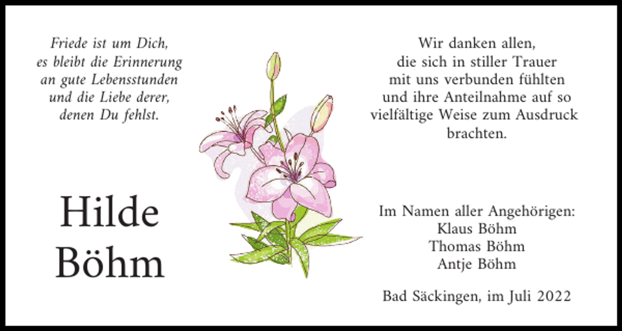 <p>Friede ist um Dich,<br />es bleibt die Erinnerung<br />an gute Lebensstunden<br />und die Liebe derer,<br />denen Du fehlst.</p><p>Hilde<br />Böhm</p><p>Wir danken allen,<br />die sich in stiller Trauer<br />mit uns verbunden fühlten<br />und ihre Anteilnahme auf so<br />vielfältige Weise zum Ausdruck<br />brachten.</p><p>Im Namen aller Angehörigen:<br />Klaus Böhm<br />Thomas Böhm<br />Antje Böhm<br />Bad Säckingen, im Juli 2022</p>