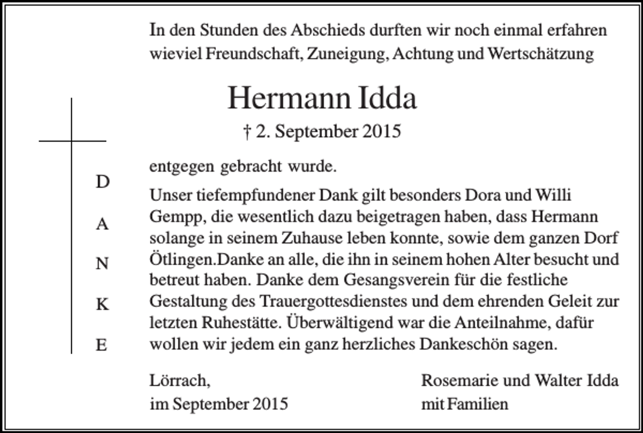 <p>In den Stunden des Abschieds durften wir noch einmal erfahren<br />wieviel Freundschaft, Zuneigung, Achtung und Wertschätzung</p><p>Hermann Idda<br />† 2. September 2015<br />D<br />A<br />N<br />K<br />E</p><p>entgegen gebracht wurde.<br />Unser tiefempfundener Dank gilt besonders Dora und Willi<br />Gempp, die wesentlich dazu beigetragen haben, dass Hermann<br />solange in seinem Zuhause leben konnte, sowie dem ganzen Dorf<br />Ötlingen.Danke an alle, die ihn in seinem hohen Alter besucht und<br />betreut haben. Danke dem Gesangsverein für die festliche<br />Gestaltung des Trauergottesdienstes und dem ehrenden Geleit zur<br />letzten Ruhestätte. Überwältigend war die Anteilnahme, dafür<br />wollen wir jedem ein ganz herzliches Dankeschön sagen.<br />Lörrach,<br />im September 2015</p><p>Rosemarie und Walter Idda<br />mit Familien</p>