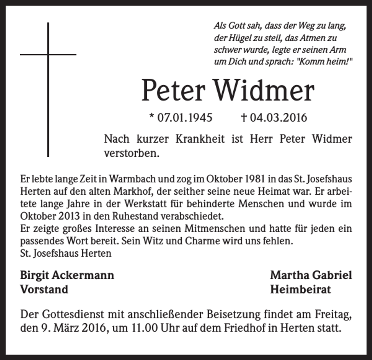 <p>Als Gott sah, dass der Weg zu lang,<br />der Hügel zu steil, das Atmen zu<br />schwer wurde, legte er seinen Arm<br />um Dich und sprach: "Komm heim!"</p><p>Peter Widmer<br />* 07.01.1945</p><p>† 04.03.2016</p><p>Nach kurzer Krankheit ist Herr Peter Widmer<br />verstorben.<br />Er lebte lange Zeit in Warmbach und zog im Oktober 1981 in das St. Josefshaus<br />Herten auf den alten Markhof, der seither seine neue Heimat war. Er arbeitete lange Jahre in der Werkstatt für behinderte Menschen und wurde im<br />Oktober 2013 in den Ruhestand verabschiedet.<br />Er zeigte großes Interesse an seinen Mitmenschen und hatte für jeden ein<br />passendes Wort bereit. Sein Witz und Charme wird uns fehlen.<br />St. Josefshaus Herten</p><p>Birgit Ackermann<br />Vorstand</p><p>Martha Gabriel<br />Heimbeirat</p><p>Der Gottesdienst mit anschließender Beisetzung findet am Freitag,<br />den 9. März 2016, um 11.00 Uhr auf dem Friedhof in Herten statt.</p>