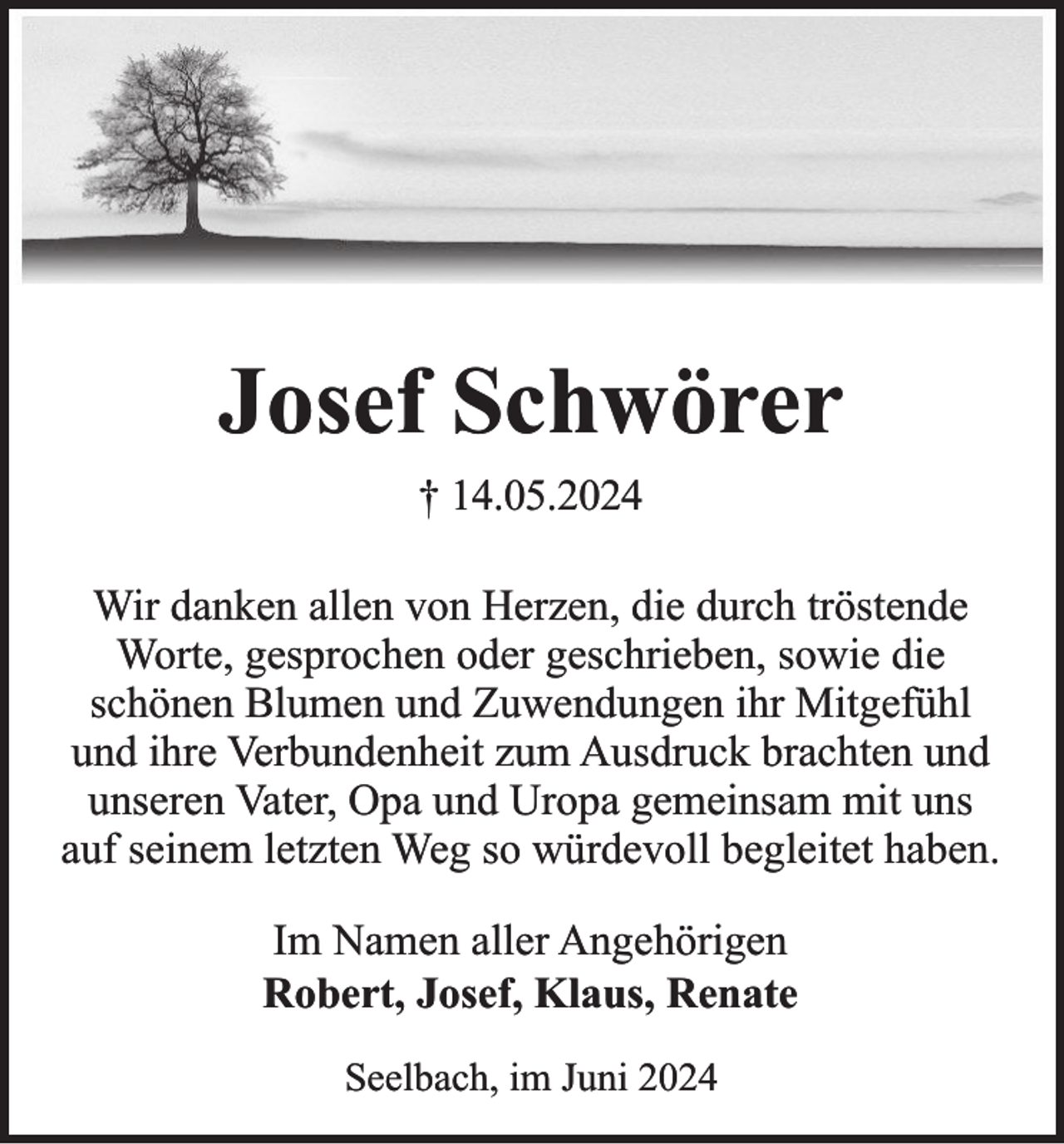 <p>Josef Schwörer<br />† 14.05.2024<br />Wir danken allen von Herzen, die durch tröstende<br />Worte, gesprochen oder geschrieben, sowie die<br />schönen Blumen und Zuwendungen ihr Mitgefühl<br />und ihre Verbundenheit zum Ausdruck brachten und<br />unseren Vater, Opa und Uropa gemeinsam mit uns<br />auf seinem letzten Weg so würdevoll begleitet haben.<br />Im Namen aller Angehörigen<br />Robert, Josef, Klaus, Renate<br />Seelbach, im Juni 2024</p>