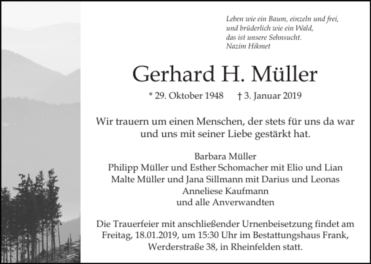<p>Leben wie ein Baum, einzeln und frei,<br />und brüderlich wie ein Wald,<br />das ist unsere Sehnsucht.<br />Nazim Hikmet</p><p>Gerhard H. Müller<br />* 29. Oktober 1948</p><p>† 3. Januar 2019</p><p>Wir trauern um einen Menschen, der stets für uns da war<br />und uns mit seiner Liebe gestärkt hat.<br />Barbara Müller<br />Philipp Müller und Esther Schomacher mit Elio und Lian<br />Malte Müller und Jana Sillmann mit Darius und Leonas<br />Anneliese Kaufmann<br />und alle Anverwandten<br />Die Trauerfeier mit anschließender Urnenbeisetzung findet am<br />Freitag, 18.01.2019, um 15:30 Uhr im Bestattungshaus Frank,<br />Werderstraße 38, in Rheinfelden statt.</p>