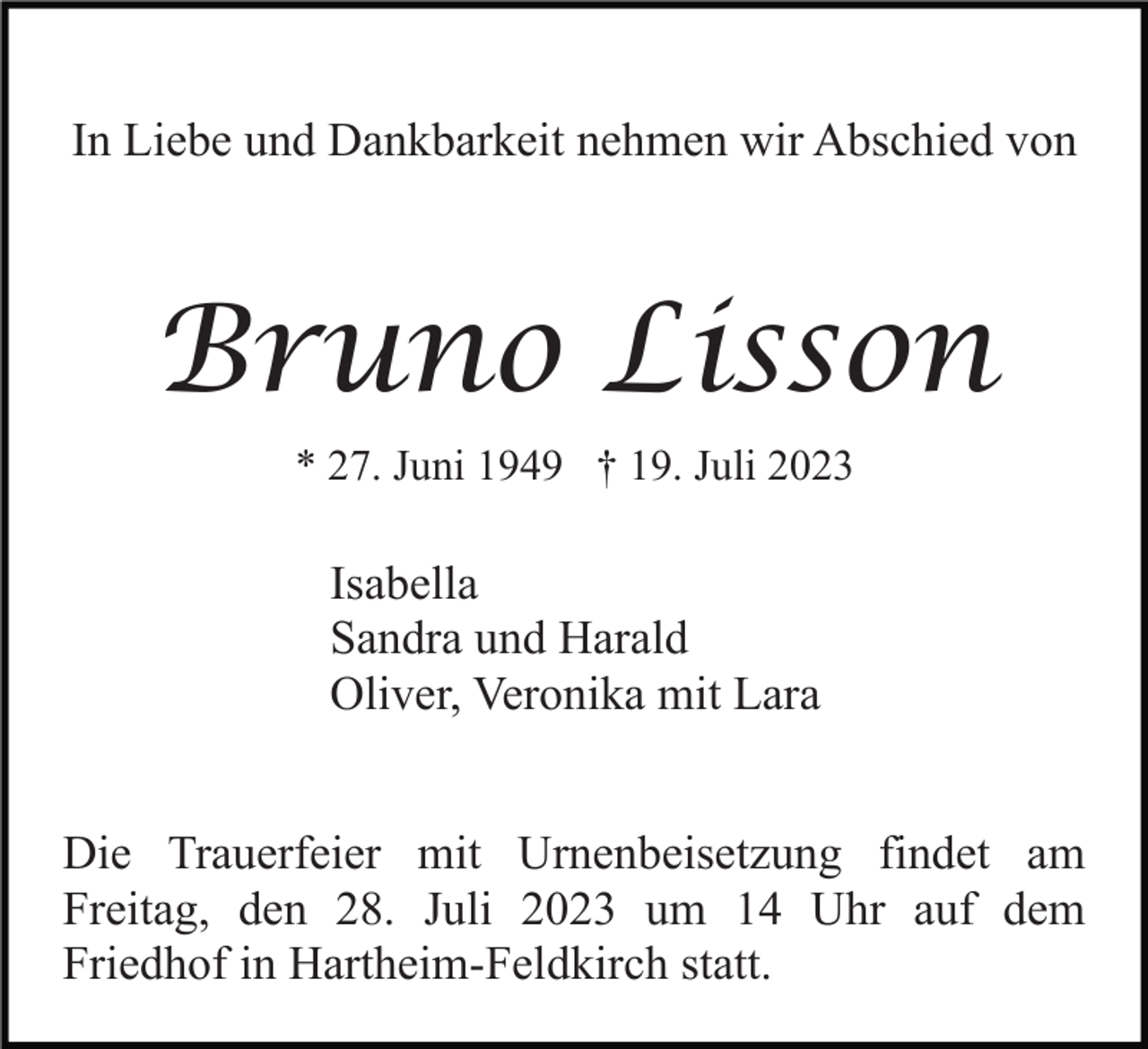 <p>In Liebe und Dankbarkeit nehmen wir Abschied von</p><p>Bruno Lisson<br />* 27. Juni 1949 † 19. Juli 2023</p><p>Isabella<br />Sandra und Harald<br />Oliver, Veronika mit Lara<br />Die Trauerfeier mit Urnenbeisetzung findet am<br />Freitag, den 28. Juli 2023 um 14 Uhr auf dem<br />Friedhof in Hartheim-Feldkirch statt.</p>