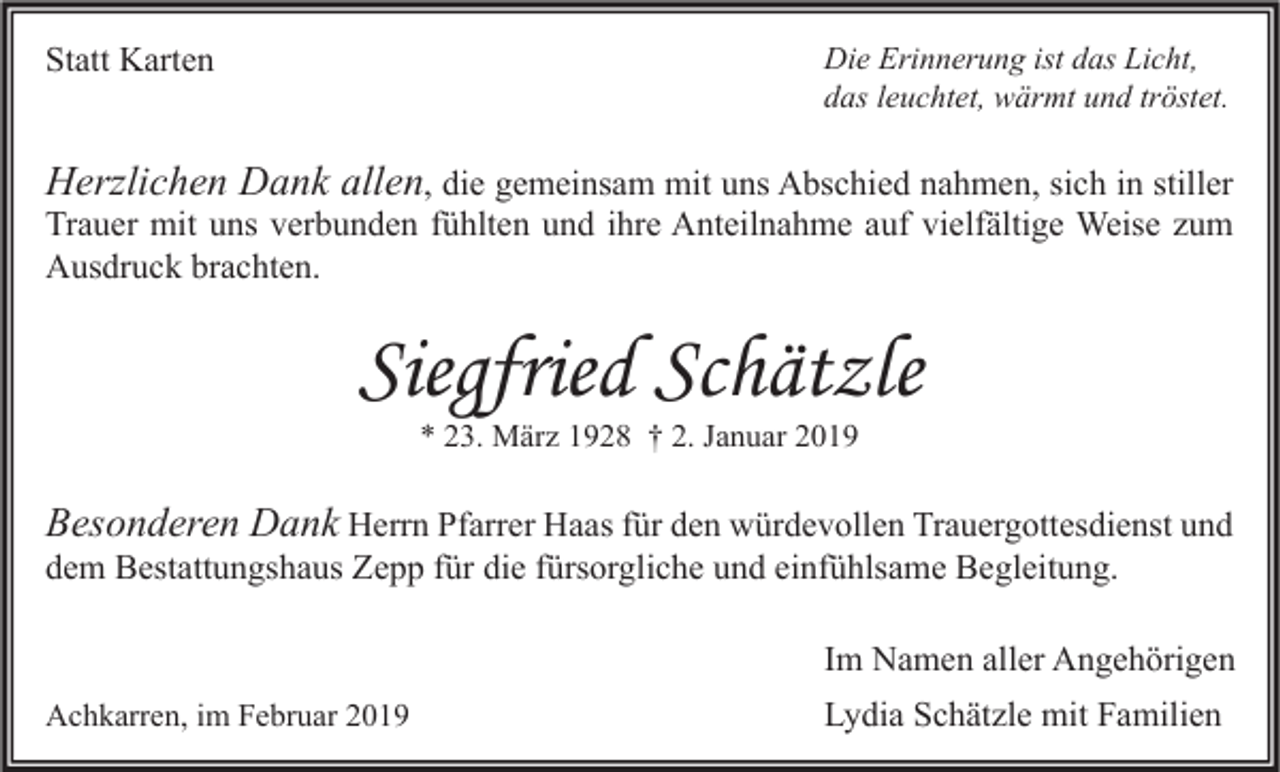 <p>Statt Karten</p><p>Die Erinnerung ist das Licht,<br />das leuchtet, wärmt und tröstet.</p><p>Herzlichen Dank allen, die gemeinsam mit uns Abschied nahmen, sich in stiller<br />Trauer mit uns verbunden fühlten und ihre Anteilnahme auf vielfältige Weise zum<br />Ausdruck brachten.</p><p>Siegfried Schätzle<br />* 23. März 1928 † 2. Januar 2019</p><p>Besonderen Dank Herrn Pfarrer Haas für den würdevollen Trauergottesdienst und<br />dem Bestattungshaus Zepp für die fürsorgliche und einfühlsame Begleitung.</p><p>Im Namen aller Angehörigen<br />Achkarren, im Februar 2019</p><p>Lydia Schätzle mit Familien</p>