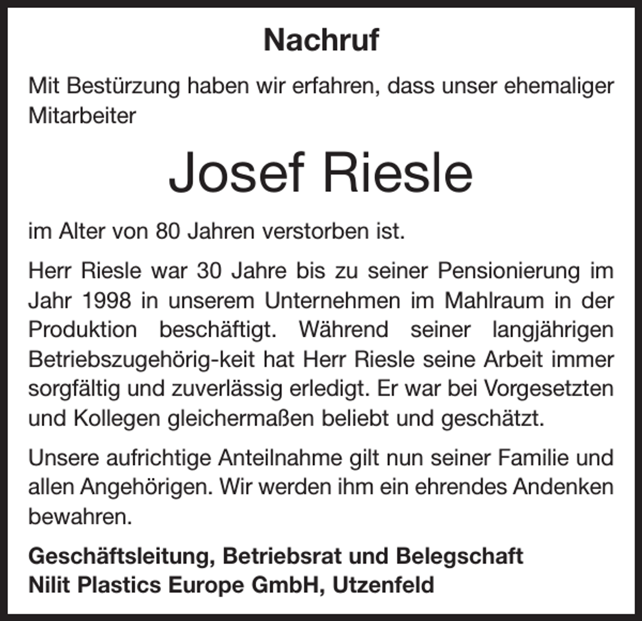 <p>Nachruf<br />Mit Bestürzung haben wir erfahren, dass unser ehemaliger<br />Mitarbeiter</p><p>Josef Riesle<br />im Alter von 80 Jahren verstorben ist.<br />Herr Riesle war 30 Jahre bis zu seiner Pensionierung im<br />Jahr 1998 in unserem Unternehmen im Mahlraum in der<br />Produktion beschäftigt. Während seiner langjährigen<br />Betriebszugehörig-keit hat Herr Riesle seine Arbeit immer<br />sorgfältig und zuverlässig erledigt. Er war bei Vorgesetzten<br />und Kollegen gleichermaßen beliebt und geschätzt.<br />Unsere aufrichtige Anteilnahme gilt nun seiner Familie und<br />allen Angehörigen. Wir werden ihm ein ehrendes Andenken<br />bewahren.<br />Geschäftsleitung, Betriebsrat und Belegschaft<br />Nilit Plastics Europe GmbH, Utzenfeld</p>