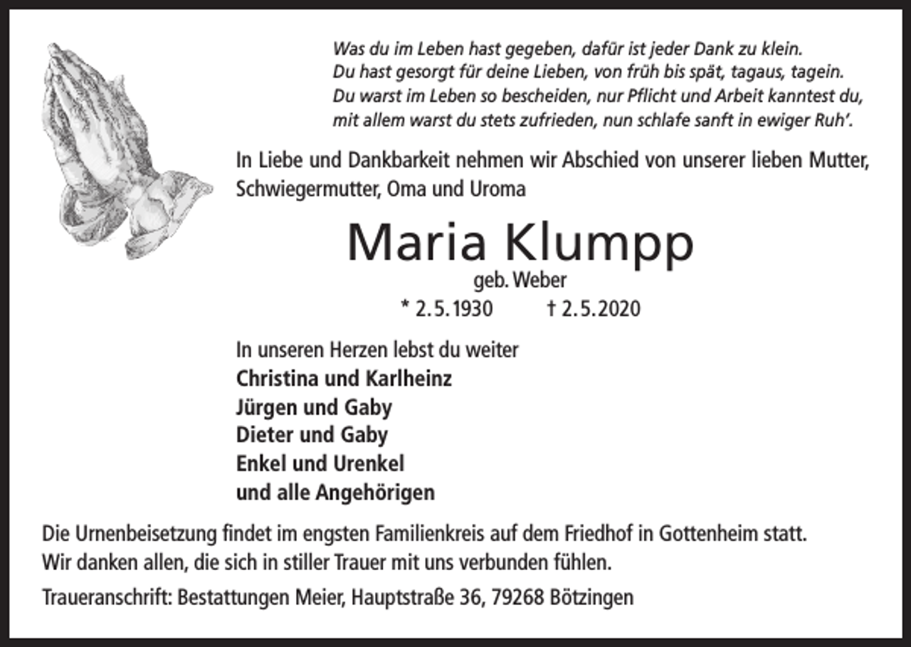 <p>Was du im Leben hast gegeben, dafür ist jeder Dank zu klein.<br />Du hast gesorgt für deine Lieben, von früh bis spät, tagaus, tagein.<br />Du warst im Leben so bescheiden, nur Pflicht und Arbeit kanntest du,<br />mit allem warst du stets zufrieden, nun schlafe sanft in ewiger Ruh’.</p><p>In Liebe und Dankbarkeit nehmen wir Abschied von unserer lieben Mutter,<br />Schwiegermutter, Oma und Uroma</p><p>Maria Klumpp<br />geb. Weber<br />* 2. 5. 1930<br />† 2. 5. 2020</p><p>In unseren Herzen lebst du weiter<br />Christina und Karlheinz<br />Jürgen und Gaby<br />Dieter und Gaby<br />Enkel und Urenkel<br />und alle Angehörigen<br />Die Urnenbeisetzung findet im engsten Familienkreis auf dem Friedhof in Gottenheim statt.<br />Wir danken allen, die sich in stiller Trauer mit uns verbunden fühlen.<br />Traueranschrift: Bestattungen Meier, Hauptstraße 36, 79268 Bötzingen</p>