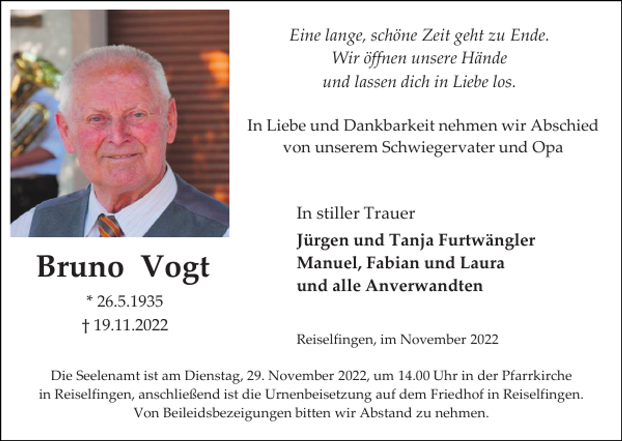 <p>Eine lange, schöne Zeit geht zu Ende.<br />Wir öffnen unsere Hände<br />und lassen dich in Liebe los.<br />In Liebe und Dankbarkeit nehmen wir Abschied<br />von unserem Schwiegervater und Opa</p><p>In stiller Trauer</p><p>Bruno Vogt<br />* 26.5.1935<br />† 19.11.2022</p><p>Jürgen und Tanja Furtwängler<br />Manuel, Fabian und Laura<br />und alle Anverwandten<br />Reiselfingen, im November 2022</p><p>Die Seelenamt ist am Dienstag, 29. November 2022, um 14.00 Uhr in der Pfarrkirche<br />in Reiselfingen, anschließend ist die Urnenbeisetzung auf dem Friedhof in Reiselfingen.<br />Von Beileidsbezeigungen bitten wir Abstand zu nehmen.</p>