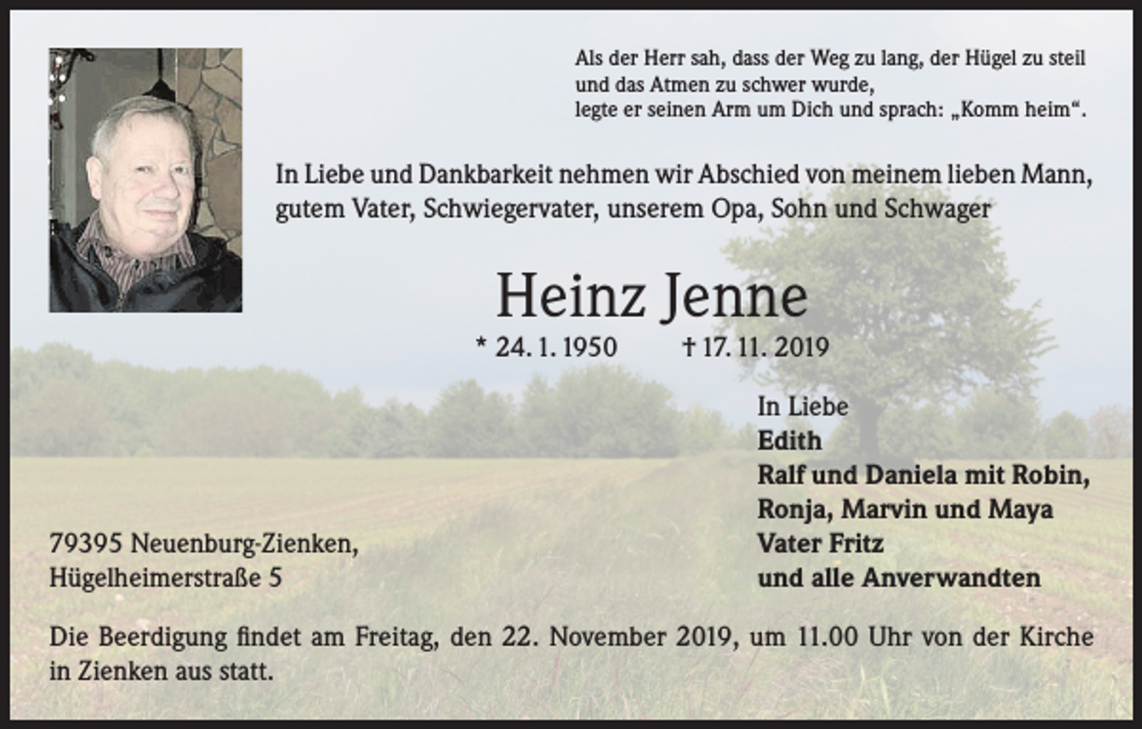 <p>Als der Herr sah, dass der Weg zu lang, der Hügel zu steil<br />und das Atmen zu schwer wurde,<br />legte er seinen Arm um Dich und sprach: „Komm heim“.</p><p>In Liebe und Dankbarkeit nehmen wir Abschied von meinem lieben Mann,<br />gutem Vater, Schwiegervater, unserem Opa, Sohn und Schwager</p><p>Heinz Jenne</p><p>* 24. 1. 1950</p><p>79395 Neuenburg-Zienken,<br />Hügelheimerstraße 5</p><p>† 17. 11. 2019<br />In Liebe<br />Edith<br />Ralf und Daniela mit Robin,<br />Ronja, Marvin und Maya<br />Vater Fritz<br />und alle Anverwandten</p><p>Die Beerdigung findet am Freitag, den 22. November 2019, um 11.00 Uhr von der Kirche<br />in Zienken aus statt.</p>