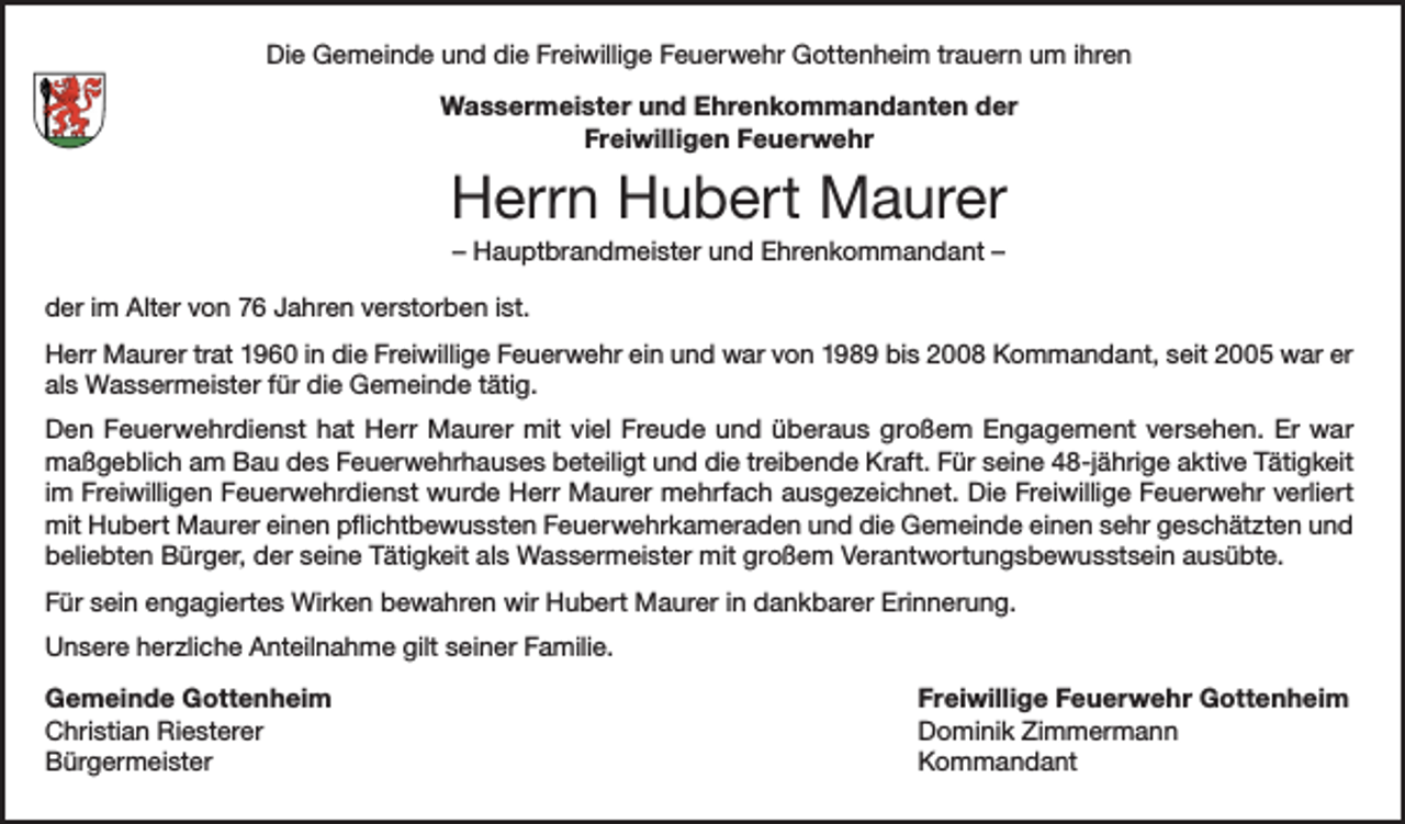 <p>Die Gemeinde und die Freiwillige Feuerwehr Gottenheim trauern um ihren<br />Wassermeister und Ehrenkommandanten der<br />Freiwilligen Feuerwehr</p><p>Herrn Hubert Maurer<br />– Hauptbrandmeister und Ehrenkommandant –<br />der im Alter von 76 Jahren verstorben ist.<br />Herr Maurer trat 1960 in die Freiwillige Feuerwehr ein und war von 1989 bis 2008 Kommandant, seit 2005 war er<br />als Wassermeister für die Gemeinde tätig.<br />Den Feuerwehrdienst hat Herr Maurer mit viel Freude und überaus großem Engagement versehen. Er war<br />maßgeblich am Bau des Feuerwehrhauses beteiligt und die treibende Kraft. Für seine 48-jährige aktive Tätigkeit<br />im Freiwilligen Feuerwehrdienst wurde Herr Maurer mehrfach ausgezeichnet. Die Freiwillige Feuerwehr verliert<br />mit Hubert Maurer einen pflichtbewussten Feuerwehrkameraden und die Gemeinde einen sehr geschätzten und<br />beliebten Bürger, der seine Tätigkeit als Wassermeister mit großem Verantwortungsbewusstsein ausübte.<br />Für sein engagiertes Wirken bewahren wir Hubert Maurer in dankbarer Erinnerung.<br />Unsere herzliche Anteilnahme gilt seiner Familie.<br />Gemeinde Gottenheim<br />Freiwillige Feuerwehr Gottenheim<br />Christian Riesterer<br />Dominik Zimmermann<br />Bürgermeister Kommandant</p>