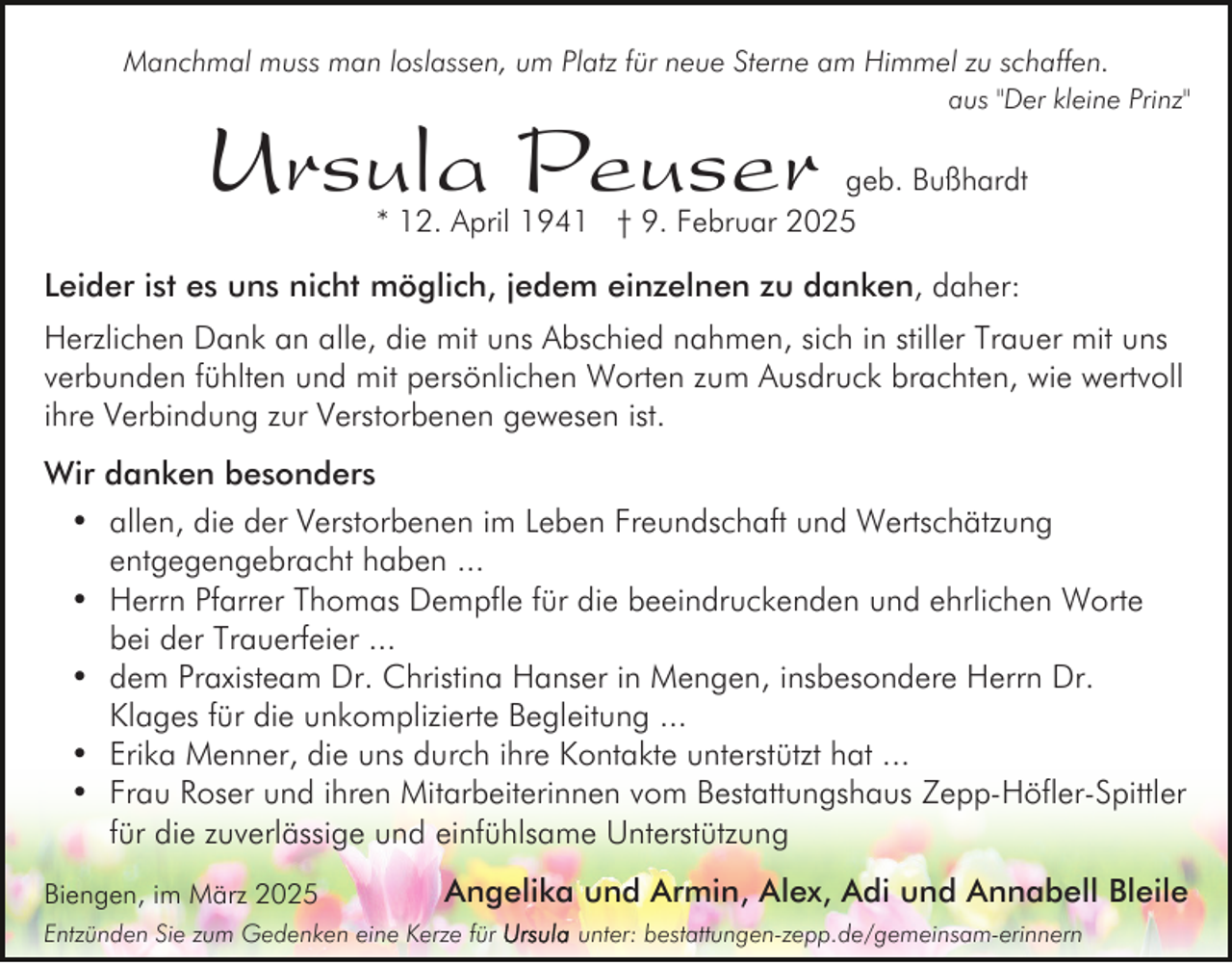 <p>Manchmal muss man loslassen, um Platz für neue Sterne am Himmel zu schaffen.</p><p>Ursula Peuser</p><p>aus "Der kleine Prinz"</p><p>geb. Bußhardt<br />* 12. April 1941 † 9. Februar 2025</p><p>Leider ist es uns nicht möglich, jedem einzelnen zu danken, daher:<br />Herzlichen Dank an alle, die mit uns Abschied nahmen, sich in stiller Trauer mit uns<br />verbunden fühlten und mit persönlichen Worten zum Ausdruck brachten, wie wertvoll<br />ihre Verbindung zur Verstorbenen gewesen ist.<br />Wir danken besonders<br />• allen, die der Verstorbenen im Leben Freundschaft und Wertschätzung<br />entgegengebracht haben ...<br />• Herrn Pfarrer Thomas Dempfle für die beeindruckenden und ehrlichen Worte<br />bei der Trauerfeier ...<br />• dem Praxisteam Dr. Christina Hanser in Mengen, insbesondere Herrn Dr.<br />Klages für die unkomplizierte Begleitung ...<br />• Erika Menner, die uns durch ihre Kontakte unterstützt hat ...<br />• Frau Roser und ihren Mitarbeiterinnen vom Bestattungshaus Zepp-Höfler-Spittler<br />für die zuverlässige und einfühlsame Unterstützung<br />Biengen, im März 2025</p><p>Angelika und Armin, Alex, Adi und Annabell Bleile</p><p>Entzünden Sie zum Gedenken eine Kerze für</p><p>unter: bestattungen-zepp.de/gemeinsam-erinnern</p>