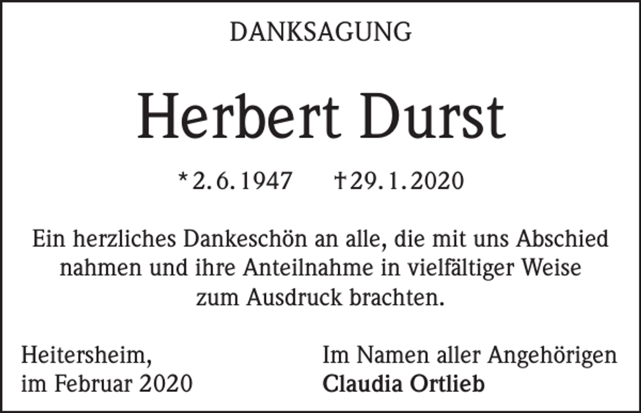 <p>DANKSAGUNG</p><p>Herbert Durst<br />* 2. 6. 1947</p><p>† 29. 1. 2020</p><p>Ein herzliches Dankeschön an alle, die mit uns Abschied<br />nahmen und ihre Anteilnahme in vielfältiger Weise<br />zum Ausdruck brachten.<br />Heitersheim,<br />im Februar 2020</p><p>Im Namen aller Angehörigen<br />Claudia Ortlieb</p>