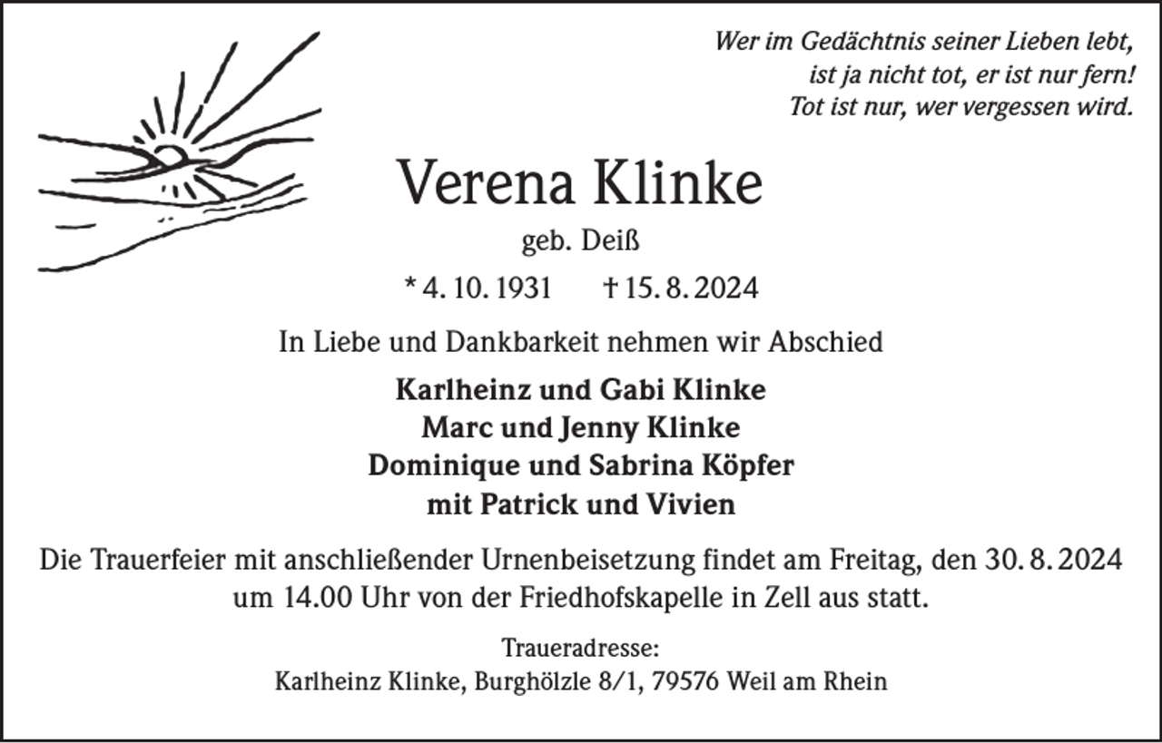 <p>Wer im Gedächtnis seiner Lieben lebt,<br />ist ja nicht tot, er ist nur fern!<br />Tot ist nur, wer vergessen wird.</p><p>Verena Klinke<br />geb. Deiß<br />* 4. 10. 1931 † 15. 8. 2024<br />In Liebe und Dankbarkeit nehmen wir Abschied<br />Karlheinz und Gabi Klinke<br />Marc und Jenny Klinke<br />Dominique und Sabrina Köpfer<br />mit Patrick und Vivien<br />Die Trauerfeier mit anschließender Urnenbeisetzung findet am Freitag, den 30. 8. 2024<br />um 14.00 Uhr von der Friedhofskapelle in Zell aus statt.<br />Traueradresse:<br />Karlheinz Klinke, Burghölzle 8/1, 79576 Weil am Rhein</p>