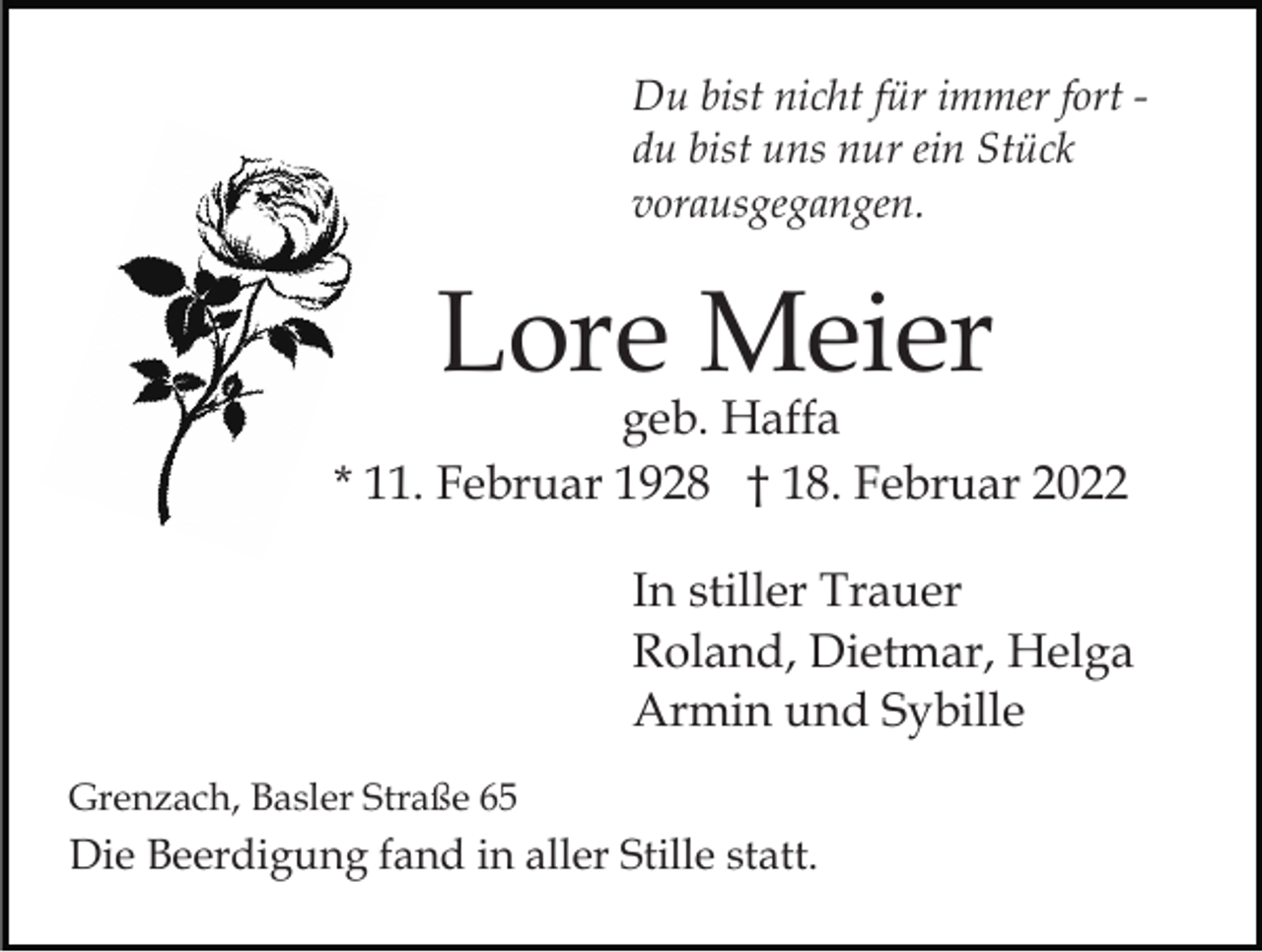 <p>Du bist nicht für immer fort du bist uns nur ein Stück<br />vorausgegangen.</p><p>Lore Meier</p><p>geb. Haffa<br />* 11. Februar 1928 † 18. Februar 2022<br />In stiller Trauer<br />Roland, Dietmar, Helga<br />Armin und Sybille<br />Grenzach, Basler Straße 65</p><p>Die Beerdigung fand in aller Stille statt.</p>