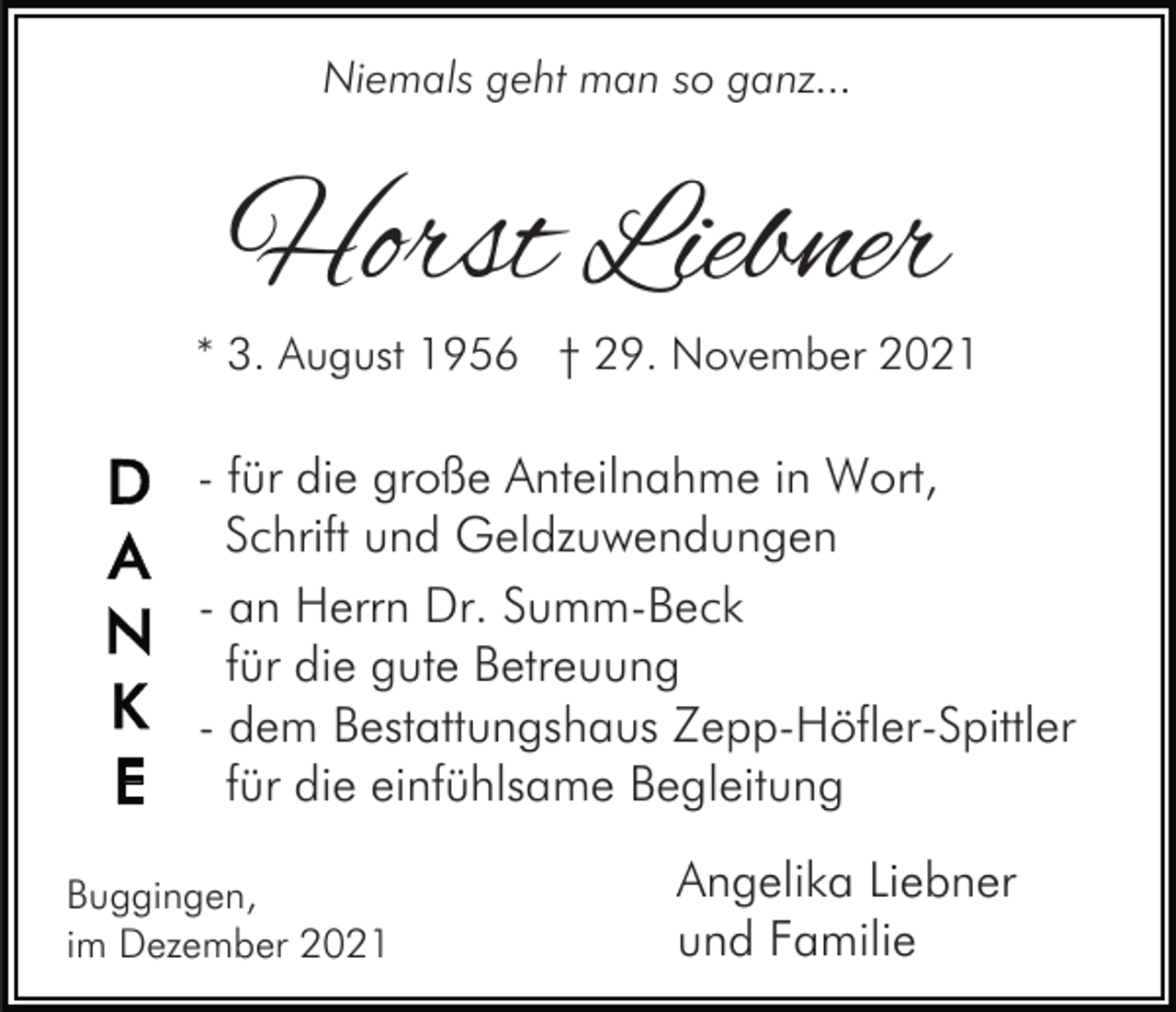 <p>Niemals geht man so ganz...</p><p>Horst Liebner</p><p>* 3. August 1956 † 29. November 2021</p><p>- für die große Anteilnahme in Wort,<br />Schrift und Geldzuwendungen<br />- an Herrn Dr. Summ-Beck<br />für die gute Betreuung<br />- dem Bestattungshaus Zepp-Höfler-Spittler<br />für die einfühlsame Begleitung<br />Buggingen,<br />im Dezember 2021</p><p>Angelika Liebner<br />und Familie</p>