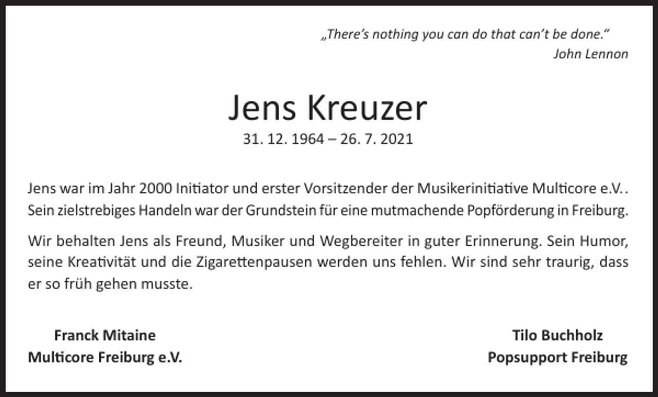 <p>„There’s nothing you can do that can’t be done.“</p><p>John Lennon</p><p>Jens Kreuzer<br />31. 12. 1964 – 26. 7. 2021</p><p>Jens war im Jahr 2000 Initiator und erster Vorsitzender der Musikerinitiative Multicore e.V..<br />Sein zielstrebiges Handeln war der Grundstein für eine mutmachende Popförderung in Freiburg.<br />Wir behalten Jens als Freund, Musiker und Wegbereiter in guter Erinnerung. Sein Humor,<br />seine Kreativität und die Zigarettenpausen werden uns fehlen. Wir sind sehr traurig, dass<br />er so früh gehen musste.<br />Franck Mitaine<br />Multicore Freiburg e.V.</p><p>Tilo Buchholz<br />Popsupport Freiburg</p>