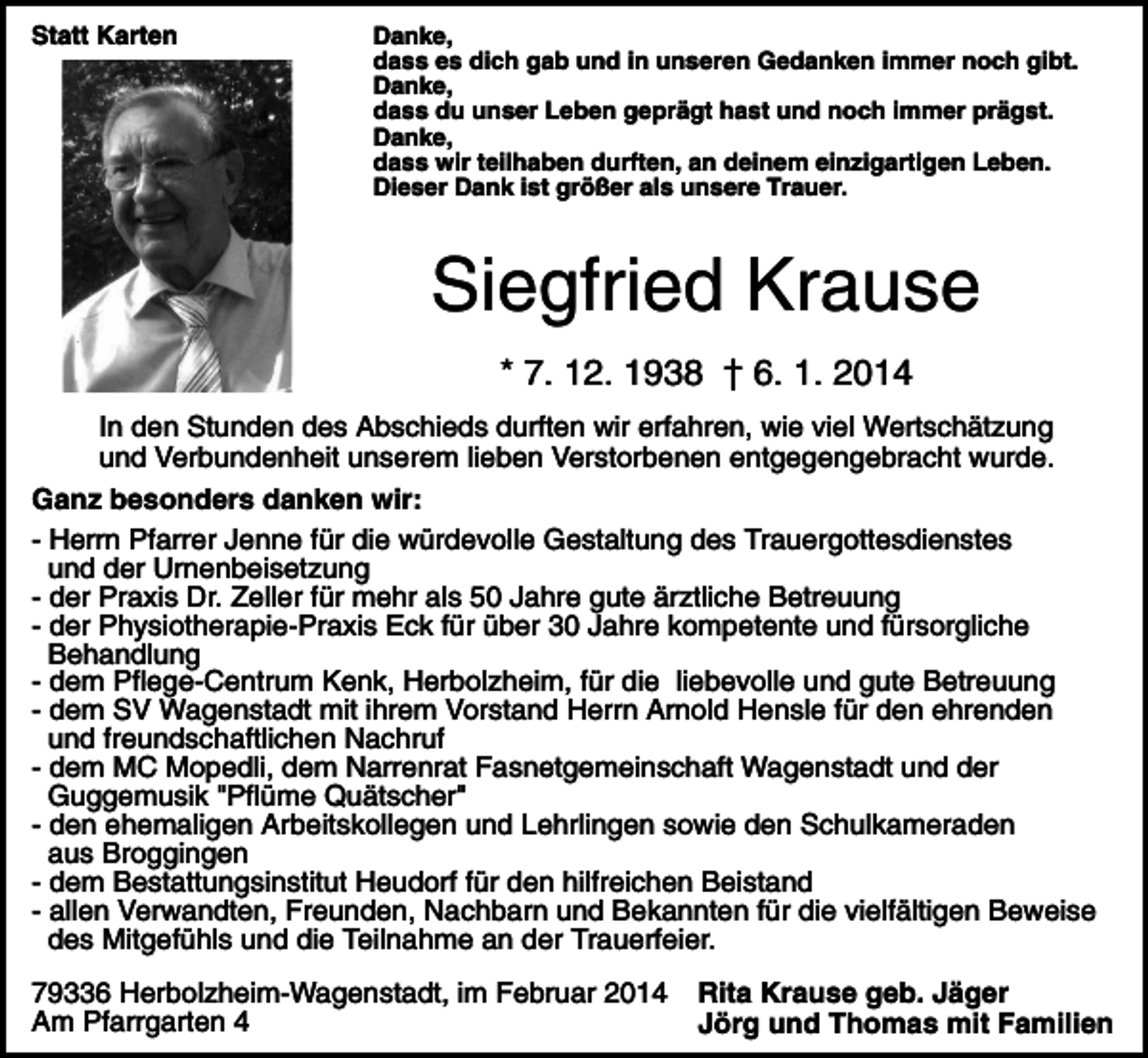 <p>Statt Karten</p><p>Danke,<br />dass es dich gab und in unseren Gedanken immer noch gibt.<br />Danke,<br />dass du unser Leben geprägt hast und noch immer prägst.<br />Danke,<br />dass wir teilhaben durften, an deinem einzigartigen Leben.<br />Dieser Dank ist größer als unsere Trauer.</p><p>Siegfried Krause<br />* 7. 12. 1938 † 6. 1. 2014<br />In den Stunden des Abschieds durften wir erfahren, wie viel Wertschätzung<br />und Verbundenheit unserem lieben Verstorbenen entgegengebracht wurde.<br />Ganz besonders danken wir:<br />- Herrn Pfarrer Jenne für die würdevolle Gestaltung des Trauergottesdienstes<br />und der Urnenbeisetzung<br />- der Praxis Dr. Zeller für mehr als 50 Jahre gute ärztliche Betreuung<br />- der Physiotherapie-Praxis Eck für über 30 Jahre kompetente und fürsorgliche<br />Behandlung<br />- dem Pflege-Centrum Kenk, Herbolzheim, für die liebevolle und gute Betreuung<br />- dem SV Wagenstadt mit ihrem Vorstand Herrn Arnold Hensle für den ehrenden<br />und freundschaftlichen Nachruf<br />- dem MC Mopedli, dem Narrenrat Fasnetgemeinschaft Wagenstadt und der<br />Guggemusik "Pflüme Quätscher"<br />- den ehemaligen Arbeitskollegen und Lehrlingen sowie den Schulkameraden<br />aus Broggingen<br />- dem Bestattungsinstitut Heudorf für den hilfreichen Beistand<br />- allen Verwandten, Freunden, Nachbarn und Bekannten für die vielfältigen Beweise<br />des Mitgefühls und die Teilnahme an der Trauerfeier.<br />79336 Herbolzheim-Wagenstadt, im Februar 2014<br />Am Pfarrgarten 4</p><p>Rita Krause geb. Jäger<br />Jörg und Thomas mit Familien</p>
