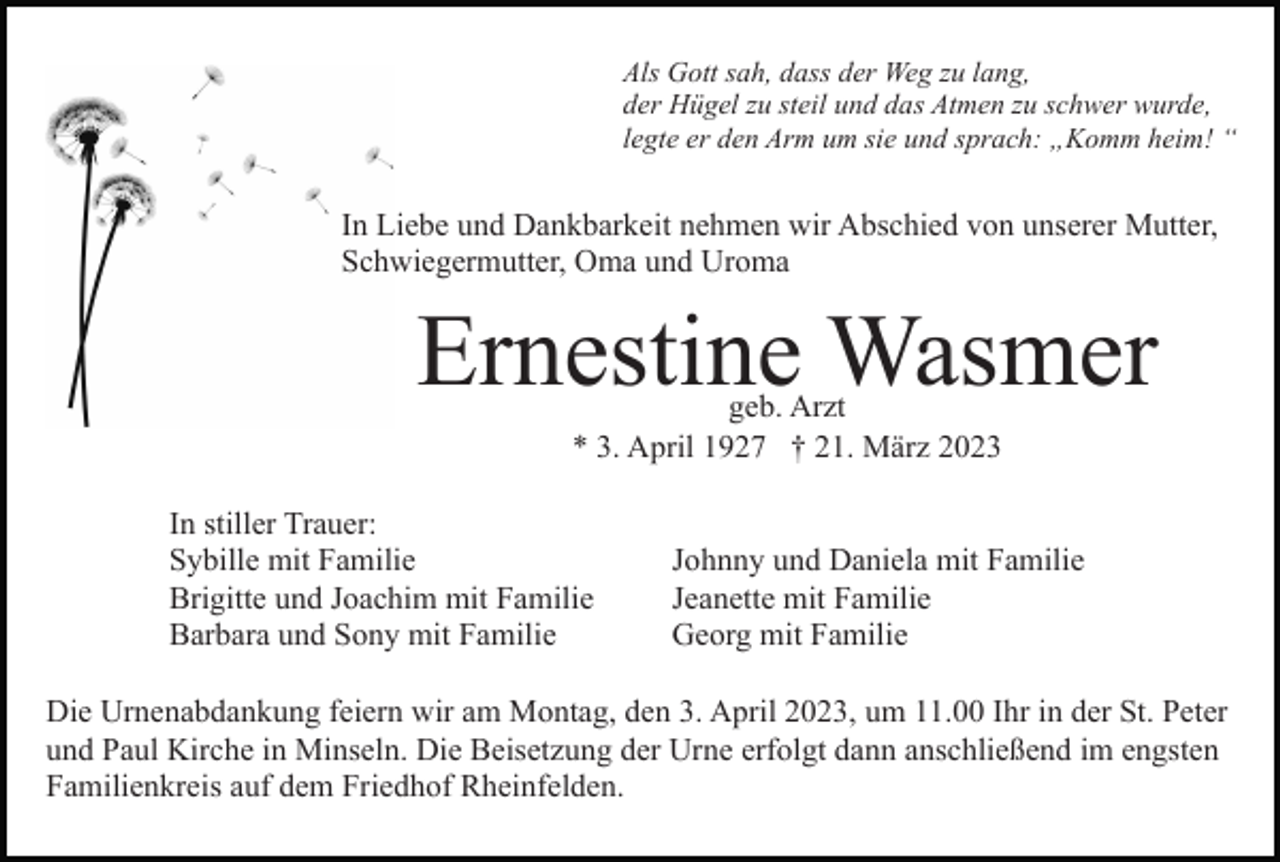 <p>Als Gott sah, dass der Weg zu lang,<br />der Hügel zu steil und das Atmen zu schwer wurde,<br />legte er den Arm um sie und sprach: „Komm heim! “</p><p>In Liebe und Dankbarkeit nehmen wir Abschied von unserer Mutter,<br />Schwiegermutter, Oma und Uroma</p><p>Ernestine Wasmer<br />geb. Arzt<br />* 3. April 1927 † 21. März 2023</p><p>In stiller Trauer:<br />Sybille mit Familie<br />Brigitte und Joachim mit Familie<br />Barbara und Sony mit Familie</p><p>Johnny und Daniela mit Familie<br />Jeanette mit Familie<br />Georg mit Familie</p><p>Die Urnenabdankung feiern wir am Montag, den 3. April 2023, um 11.00 Ihr in der St. Peter<br />und Paul Kirche in Minseln. Die Beisetzung der Urne erfolgt dann anschließend im engsten<br />Familienkreis auf dem Friedhof Rheinfelden.</p>