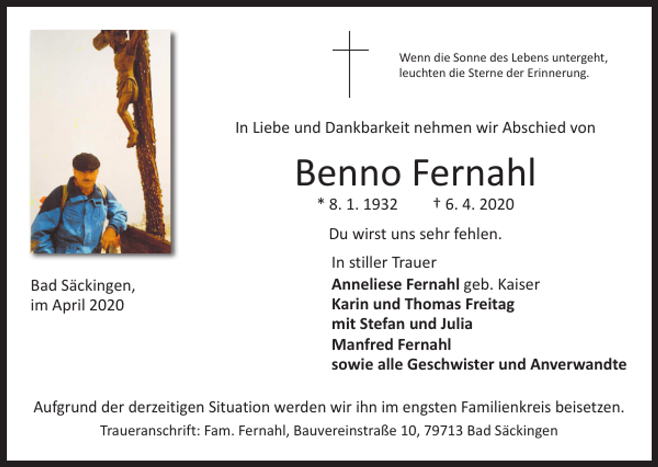 <p>Wenn die Sonne des Lebens untergeht,<br />leuchten die Sterne der Erinnerung.</p><p>In Liebe und Dankbarkeit nehmen wir Abschied von</p><p>Benno Fernahl<br />* 8. 1. 1932 † 6. 4. 2020<br />Du wirst uns sehr fehlen.<br />Bad Säckingen,<br />im April 2020</p><p>In stiller Trauer<br />Anneliese Fernahl geb. Kaiser<br />Karin und Thomas Freitag<br />mit Stefan und Julia<br />Manfred Fernahl<br />sowie alle Geschwister und Anverwandte</p><p>Aufgrund der derzeitigen Situation werden wir ihn im engsten Familienkreis beisetzen.<br />Traueranschrift: Fam. Fernahl, Bauvereinstraße 10, 79713 Bad Säckingen</p>