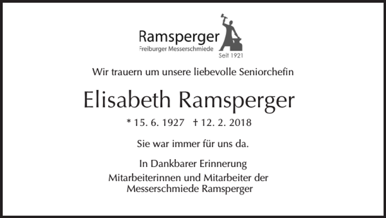 <p>Wirtr trauern<br />Wir<br />a u er n u um<br />m u unsere<br />ns er e liebevolle<br />li e b e v oll e Seniorchefin<br />S e ni or c h efi n</p><p>Elisabeth<br />Elis<br />a b et h Ramsperger<br />R a ms p er g er<br />** 15.<br />1 5. 6.<br />6. 1927<br />1 9 2 7 †† 12.<br />1 2. 2.<br />2.<br />Sie<br />Si e war<br />w ar iimmer<br />m m er ffür<br />ür uns<br />u ns da.<br />d a.<br />In<br />I n Dankbarer<br />D a n k b ar er Erinnerung<br />Eri n n er u ng<br />Mit<br />Mitarbeiterinnen<br />ar b eit eri n n e n u und<br />n d MMitarbeiter<br />it ar b eit er der<br />d er<br />MMesserschmiede<br />ess ers c h mi e d e RRamsperger<br />a ms p er g er</p>