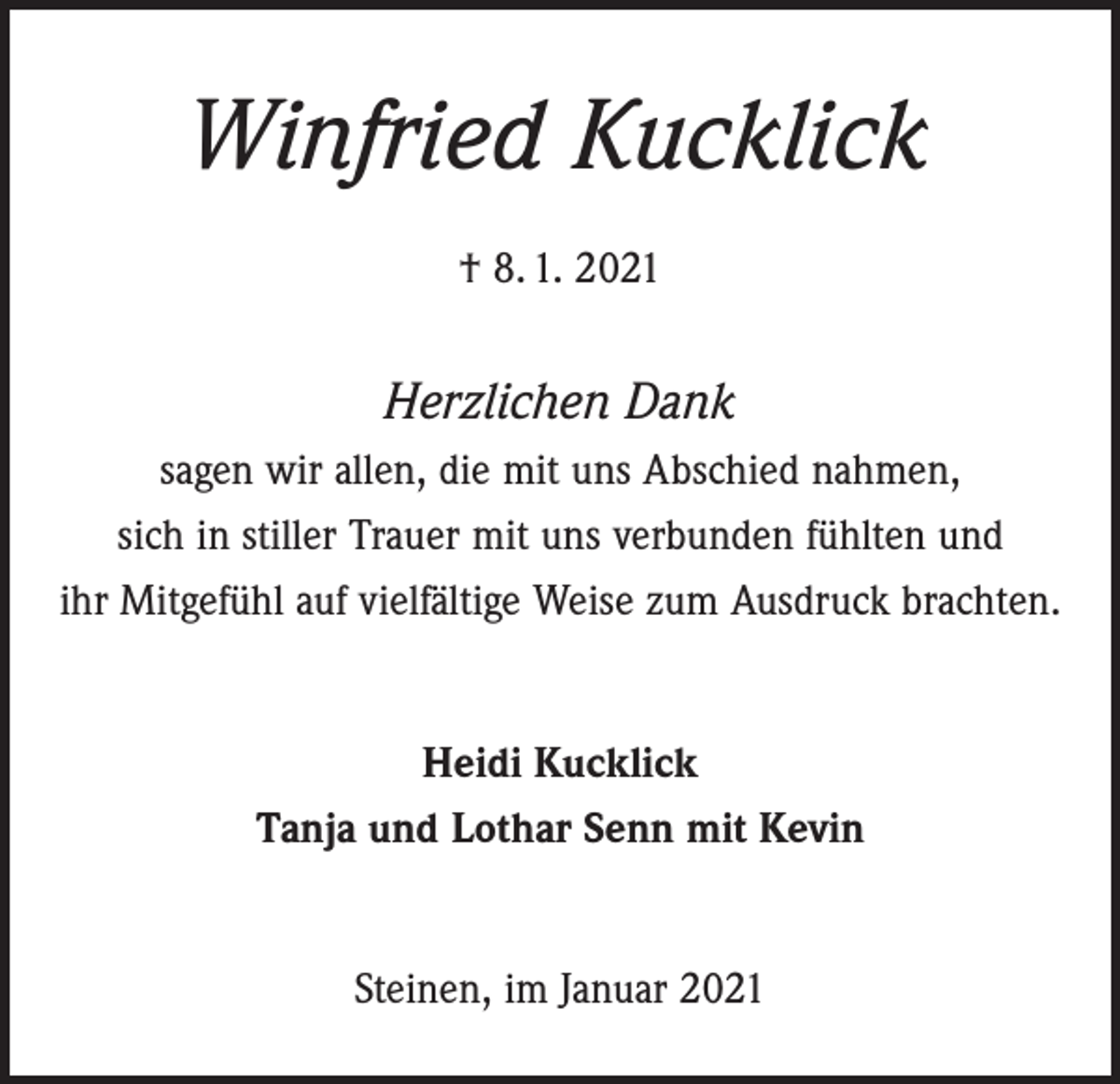 <p>Winfried Kucklick<br />† 8. 1. 2021</p><p>Herzlichen Dank<br />sagen wir allen, die mit uns Abschied nahmen,<br />sich in stiller Trauer mit uns verbunden fühlten und<br />ihr Mitgefühl auf vielfältige Weise zum Ausdruck brachten.<br />Heidi Kucklick<br />Tanja und Lothar Senn mit Kevin<br />Steinen, im Januar 2021</p>