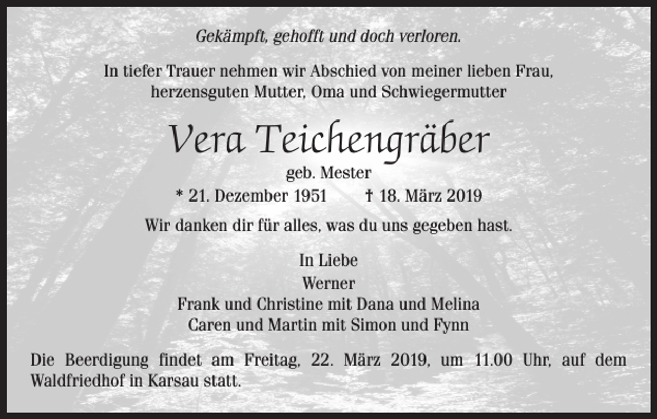 <p>Gekämpft, gehofft und doch verloren.<br />In tiefer Trauer nehmen wir Abschied von meiner lieben Frau,<br />herzensguten Mutter, Oma und Schwiegermutter</p><p>Vera Teichengräber<br />geb. Mester<br />* 21. Dezember 1951 † 18. März 2019</p><p>Wir danken dir für alles, was du uns gegeben hast.<br />In Liebe<br />Werner<br />Frank und Christine mit Dana und Melina<br />Caren und Martin mit Simon und Fynn<br />Die Beerdigung findet am Freitag, 22. März 2019, um 11.00 Uhr, auf dem<br />Waldfriedhof in Karsau statt.</p>
