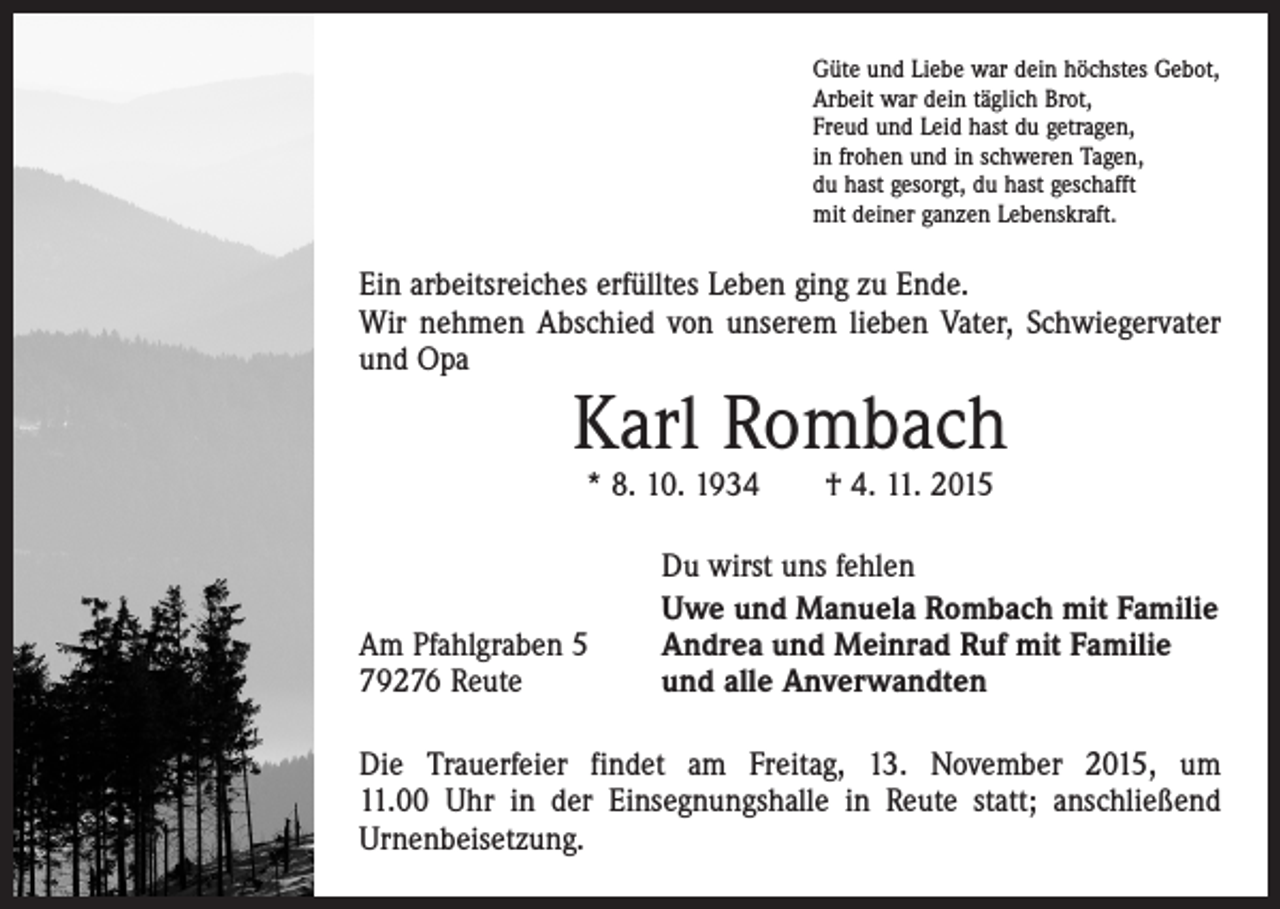 <p>Güte und Liebe war dein höchstes Gebot,<br />Arbeit war dein täglich Brot,<br />Freud und Leid hast du getragen,<br />in frohen und in schweren Tagen,<br />du hast gesorgt, du hast geschafft<br />mit deiner ganzen Lebenskraft.</p><p>Ein arbeitsreiches erfülltes Leben ging zu Ende.<br />Wir nehmen Abschied von unserem lieben Vater, Schwieger­vater<br />und Opa</p><p>Karl Rombach<br />* 8. 10. 1934 † 4. 11. 2015</p><p>Am Pfahlgraben 5<br />79276 Reute</p><p>Du wirst uns fehlen<br />Uwe und Manuela Rombach mit Familie<br />Andrea und Meinrad Ruf mit Familie<br />und alle Anverwandten</p><p>Die Trauerfeier findet am Freitag, 13. November 2015, um<br />11.00 Uhr in der Einsegnungshalle in Reute statt; anschließend<br />Urnenbeisetzung.</p>