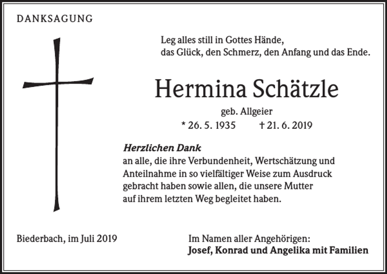 <p>DAN KS AGUN G<br />Leg alles still in Gottes Hände,<br />das Glück, den Schmerz, den Anfang und das Ende.</p><p>Hermina Schätzle<br />geb. Allgeier<br />* 26. 5. 1935<br />† 21. 6. 2019<br />Herzlichen Dank<br />an alle, die ihre Verbundenheit, Wertschätzung und<br />Anteilnahme in so vielfältiger Weise zum Ausdruck<br />gebracht haben sowie allen, die unsere Mutter<br />auf ihrem letzten Weg begleitet haben.</p><p>Biederbach, im Juli 2019</p><p>Im Namen aller Angehörigen:<br />Josef, Konrad und Angelika mit Familien</p>