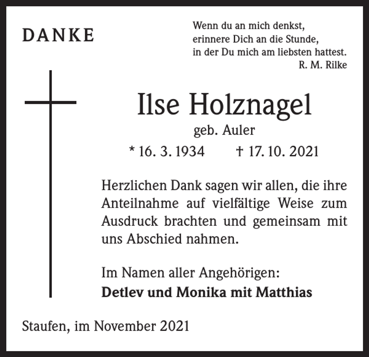 <p>Wenn du an mich denkst,<br />erinnere Dich an die Stunde,<br />in der Du mich am liebsten hattest.</p><p>R. M. Rilke</p><p>DA N K E</p><p>Ilse Holznagel</p><p>geb. Auler<br />* 16. 3. 1934 † 17. 10. 2021<br />Herzlichen Dank sagen wir allen, die ihre<br />Anteilnahme auf vielfältige Weise zum<br />Ausdruck brachten und gemeinsam mit<br />uns Abschied nahmen.<br />Im Namen aller Angehörigen:<br />Detlev und Monika mit Matthias<br />Staufen, im November 2021</p>