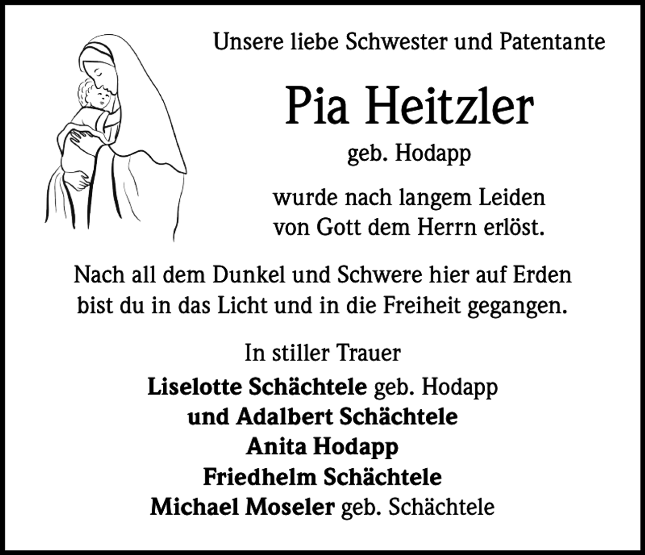 <p>Unsere liebe Schwester und Patentante</p><p>Pia Heitzler<br />geb. Hodapp<br />wurde nach langem Leiden<br />von Gott dem Herrn erlöst.<br />Nach all dem Dunkel und Schwere hier auf Erden<br />bist du in das Licht und in die Freiheit gegangen.<br />In stiller Trauer<br />Liselotte Schächtele geb. Hodapp<br />und Adalbert Schächtele<br />Anita Hodapp<br />Friedhelm Schächtele<br />Michael Moseler geb. Schächtele</p>