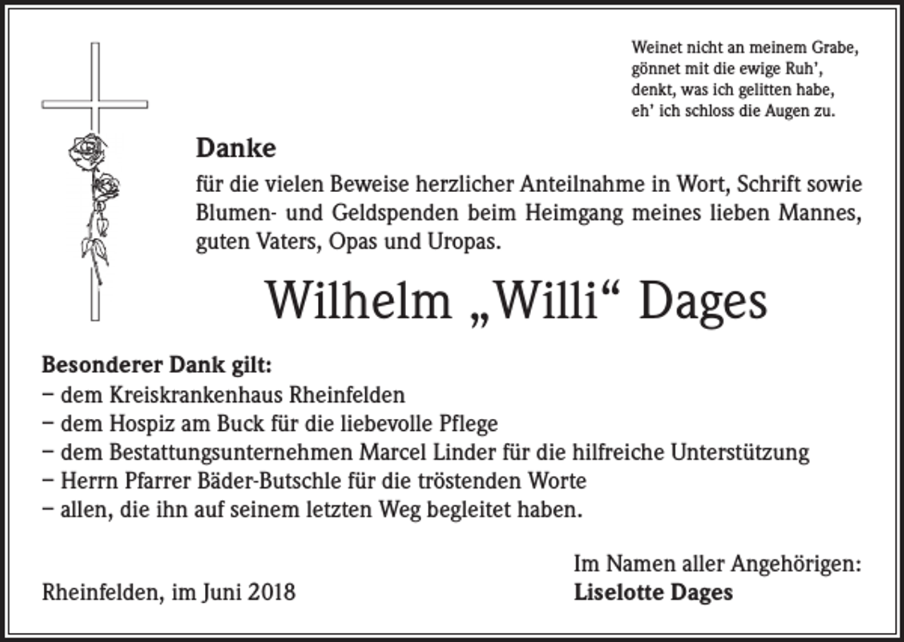 <p>Weinet nicht an meinem Grabe,<br />gönnet mit die ewige Ruh’,<br />denkt, was ich gelitten habe,<br />eh’ ich schloss die Augen zu.</p><p>Danke<br />für die vielen Beweise herzlicher Anteilnahme in Wort, Schrift sowie<br />Blumen- und Geldspenden beim Heimgang meines lieben Mannes,<br />guten Vaters, Opas und Uropas.</p><p>Wilhelm „Willi“ Dages<br />Besonderer Dank gilt:<br />– dem Kreiskrankenhaus Rheinfelden<br />– dem Hospiz am Buck für die liebevolle Pflege<br />– dem Bestattungsunternehmen Marcel Linder für die hilfreiche Unterstützung<br />– Herrn Pfarrer Bäder-Butschle für die tröstenden Worte<br />– allen, die ihn auf seinem letzten Weg begleitet haben.</p><p>Rheinfelden, im Juni 2018</p><p>Im Namen aller Angehörigen:<br />Liselotte Dages</p>