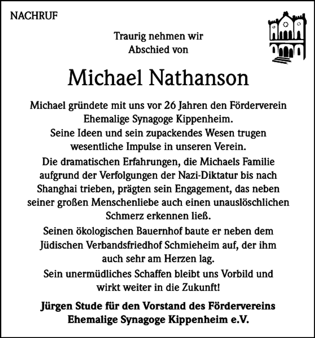 <p>NACHRUF<br />Traurig nehmen wir<br />Abschied von</p><p>Michael Nathanson<br />Michael gründete mit uns vor 26 Jahren den Förderverein<br />Ehemalige Synagoge Kippenheim.<br />Seine Ideen und sein zupackendes Wesen trugen<br />wesentliche Impulse in unseren Verein.<br />Die dramatischen Erfahrungen, die Michaels Familie<br />aufgrund der Verfolgungen der Nazi-Diktatur bis nach<br />Shanghai trieben, prägten sein Engagement, das neben<br />seiner großen Menschenliebe auch einen unauslöschlichen<br />Schmerz erkennen ließ.<br />Seinen ökologischen Bauernhof baute er neben dem<br />Jüdischen Verbandsfriedhof Schmieheim auf, der ihm<br />auch sehr am Herzen lag.<br />Sein unermüdliches Schaffen bleibt uns Vorbild und<br />wirkt weiter in die Zukunft!<br />Jürgen Stude für den Vorstand des Fördervereins<br />Ehemalige Synagoge Kippenheim e.V.</p>