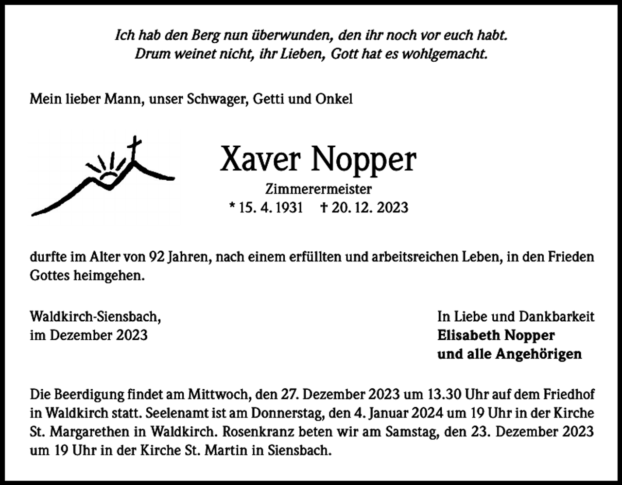 <p>Ich hab den Berg nun überwunden, den ihr noch vor euch habt.<br />Drum weinet nicht, ihr Lieben, Gott hat es wohlgemacht.<br />Mein lieber Mann, unser Schwager, Getti und Onkel</p><p>Xaver Nopper<br />Zimmerermeister<br />* 15. 4. 1931 † 20. 12. 2023</p><p>durfte im Alter von 92 Jahren, nach einem erfüllten und arbeitsreichen Leben, in den Frieden<br />Gottes heimgehen.<br />Waldkirch-Siensbach,<br />im Dezember 2023</p><p>In Liebe und Dankbarkeit<br />Elisabeth Nopper<br />und alle Angehörigen</p><p>Die Beerdigung findet am Mittwoch, den 27. Dezember 2023 um 13.30 Uhr auf dem Friedhof<br />in Waldkirch statt. Seelenamt ist am Donnerstag, den 4. Januar 2024 um 19 Uhr in der Kirche<br />St. Margarethen in Waldkirch. Rosenkranz beten wir am Samstag, den 23. Dezember 2023<br />um 19 Uhr in der Kirche St. Martin in Siensbach.</p>