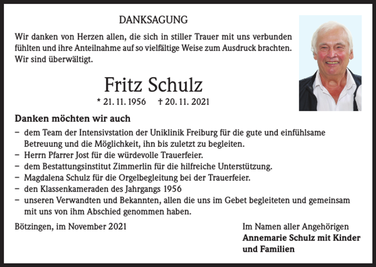 <p>DANKSAGUNG<br />Wir danken von Herzen allen, die sich in stiller Trauer mit uns verbunden<br />fühlten und ihre Anteilnahme auf so vielfältige Weise zum Ausdruck brachten.<br />Wir sind überwältigt.</p><p>Fritz Schulz</p><p>* 21. 11. 1956</p><p>† 20. 11. 2021</p><p>Danken möchten wir auch<br />– dem Team der Intensivstation der Uniklinik Freiburg für die gute und einfühlsame<br />Betreuung und die Möglichkeit, ihn bis zuletzt zu begleiten.<br />– Herrn Pfarrer Jost für die würdevolle Trauerfeier.<br />– dem Bestattungsinstitut Zimmerlin für die hilfreiche Unterstützung.<br />– Magdalena Schulz für die Orgelbegleitung bei der Trauerfeier.<br />– den Klassenkameraden des Jahrgangs 1956<br />– unseren Verwandten und Bekannten, allen die uns im Gebet begleiteten und gemeinsam<br />mit uns von ihm Abschied genommen haben.<br />Bötzingen, im November 2021 Im Namen aller Angehörigen<br />Annemarie Schulz mit Kinder<br />und Familien</p>