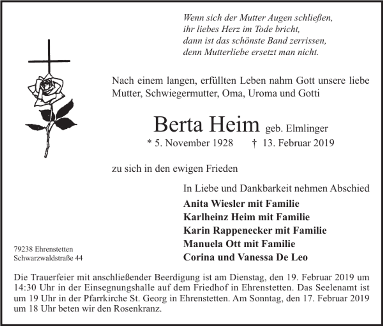 <p>Wenn sich der Mutter Augen schließen,<br />ihr liebes Herz im Tode bricht,<br />dann ist das schönste Band zerrissen,<br />denn Mutterliebe ersetzt man nicht.</p><p>Nach einem langen, erfüllten Leben nahm Gott unsere liebe<br />Mutter, Schwiegermutter, Oma, Uroma und Gotti</p><p>Berta Heim geb. Elmlinger</p><p>* 5. November 1928</p><p>† 13. Februar 2019</p><p>zu sich in den ewigen Frieden</p><p>79238 Ehrenstetten<br />Schwarzwaldstraße 44</p><p>In Liebe und Dankbarkeit nehmen Abschied<br />Anita Wiesler mit Familie<br />Karlheinz Heim mit Familie<br />Karin Rappenecker mit Familie<br />Manuela Ott mit Familie<br />Corina und Vanessa De Leo</p><p>Die Trauerfeier mit anschließender Beerdigung ist am Dienstag, den 19. Februar 2019 um<br />14:30 Uhr in der Einsegnungshalle auf dem Friedhof in Ehrenstetten. Das Seelenamt ist<br />um 19 Uhr in der Pfarrkirche St. Georg in Ehrenstetten. Am Sonntag, den 17. Februar 2019<br />um 18 Uhr beten wir den Rosenkranz.</p>