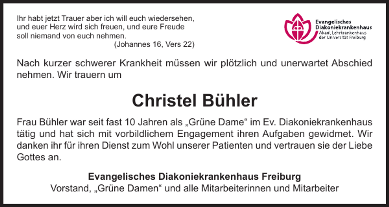 <p>Ihr habt jetzt Trauer aber ich will euch wiedersehen,<br />und euer Herz wird sich freuen, und eure Freude<br />soll niemand von euch nehmen.<br />(Johannes 16, Vers 22)</p><p>Nach kurzer schwerer Krankheit müssen wir plötzlich und unerwartet Abschied<br />nehmen. Wir trauern um</p><p>Christel Bühler<br />Frau Bühler war seit fast 10 Jahren als „Grüne Dame“ im Ev. Diakoniekrankenhaus<br />tätig und hat sich mit vorbildlichem Engagement ihren Aufgaben gewidmet. Wir<br />danken ihr für ihren Dienst zum Wohl unserer Patienten und vertrauen sie der Liebe<br />Gottes an.<br />Evangelisches Diakoniekrankenhaus Freiburg<br />Vorstand, „Grüne Damen“ und alle Mitarbeiterinnen und Mitarbeiter</p>